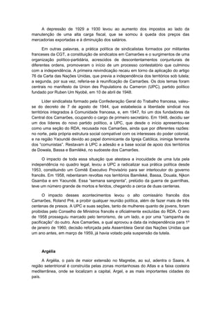 A depressão de 1929 a 1930 levou ao aumento dos impostos ao lado da
manutenção de uma alta carga fiscal, que se somou à queda dos preços das
mercadorias exportadas e à diminuição dos salários.
Em outras palavras, a prática política de sindicalistas formados por militantes
franceses da CGT, a constituição de sindicatos em Camarões e o surgimentos de uma
organização político-partidária, acrescidos de descontentamentos conjunturais de
diferentes ordens, promoveram o início de um processo contestatório que culminou
com a independência. A primeira reivindicação recaiu em torno da aplicação do artigo
76 da Carta das Nações Unidas, que previa a independência dos territórios sob tutela;
a segunda, por sua vez, referia-se à reunificação de Camarões. Os dois temas foram
centrais no manifesto da Union des Populations du Cameron (UPC), partido político
fundado por Ruben Um Nyobé, em 10 de abril de 1948.
Líder sindicalista formado pela Confederação Geral do Trabalho francesa, valeu-
se do decreto de 7 de agosto de 1944, que estabelecia a liberdade sindical nos
territórios integrados à Comunidade francesa, e, em 1947, foi um dos fundadores da
Central dos Camarões, ocupando o cargo de primeiro secretário. Em 1948, decidiu ser
um dos líderes do novo partido político, a UPC, que desde o início apresentou-se
como uma seção do RDA, recusada nos Camarões, ainda que por diferentes razões:
no norte, pela própria estrutura social compatível com os interesses do poder colonial,
e na região Yaoundé devido ao papel dominicante da Igreja Católica, inimiga ferrenha
dos “comunistas”. Restavam à UPC a adesão e a base social de apoio dos territórios
de Dowala, Bassa e Bamiléké, no sudoeste dos Camarões.
O impacto de toda essa situação que atestava a inocuidade de uma luta pela
independência no quadro legal, levou a UPC a radicalizar sua prática política desde
1953, constituindo um Comitê Executivo Provisório para ser interlocutor do governo
francês. Em 1958, rebentaram revoltas nos territórios Bamileké, Bassa, Douala, Njkon
Gsamba e em Yaoundé. Essa “semana sangrenta”, prelúdio da guerra de guerrilhas,
teve um número grande de mortos e feridos, chegando a cerca de duas centenas.
O impacto desses acontecimentos levou o alto comissário francês dos
Camarões, Roland Pré, a proibir qualquer reunião política, além de fazer mais de três
centenas de presos. A UPC e suas seções, tanto de mulheres quanto de jovens, foram
proibidas pelo Conselho de Ministros francês e oficialmente excluídas do RDA. O ano
de 1958 prosseguiu marcado pelo terrorismo, de um lado, e por uma “campanha de
pacificação” do outro. Aos Camarões, a qual aprovou a data da independência para 1º
de janeiro de 1960, decisão reforçada pela Assembleia Geral das Nações Unidas que
um ano antes, em março de 1959, já havia votado pela suspensão da tutela.
Argélia
A Argélia, o país de maior extensão no Magrebe, ao sul, adentra o Saara, A
região setentrional é construída pelas zonas montanhosas do Atlas e a faixa costeira
mediterrânea, onde se localizam a capital, Argel, e as mais importantes cidades do
país.
 