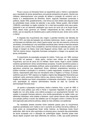 Pouco a pouco os franceses foram se expandindo para o interior e perceberam
que a aquisição de terras apresentava uma grande perspectiva de ganho. Quanto aos
militares, desempenharam uma posição de defesa e proteção do comércio com o
interior e o abastecimento de alimentos. Assim, segundo interesses comerciais e
políticos, desde 1830, gradativamente, o bei tornou-se mero árbitro das disputas entre
as autoridades locais, ávidas de estender o seu poder. Nesse quadro, Abd al-Qadir
(1808-83), autoridade na região ocidental, foi o mais bem-sucedido entre seus pares,
passando a ser um elemento catalisador que reuniu em torno de si as forças locais.
Pôde, desse modo, governar um “Estado” independente de fato, embora não de
direito, que se expandiu do Ocidente para a parte oriental do país, tendo como centro
o interior.
A resposta dos muçulmanos deu origem a grandes levantes nas décadas de
1860 e 1870, era toda ela baseada nos símbolos tradicionais. Assim, a guerra contra
os franceses era definida como Jihad (“guerra santa” que não raro assumiu a forma de
xenofobia), comandada por uma autoridade escolhida pelos ulamás e exercida sempre
de acordo com a sharia, Para combatê-la o domínio francês se estendeu para o sul até
chegar à margem do Saara, local onde Bugeaud venceu Qadir, que foi exilado em
1847.Ao mesmo tempo, imigrantes franceses começaram a chegar e se apossar das
terras confiscadas.
O crescimento da população europeia foi notório. Tanto que, em 1860, somava
quase 200 mil pessoas – ainda assim, número bem inferior ao da população
muçulmana, que era de cerca de 2,5 milhões. Assim sendo, Argel e outras cidades
costeiras apresentavam várias características europeias. O poder econômico passou a
ser dominado pelas autoridades políticas; pelos proprietários de terra voltados para a
agricultura comercial que registravam títulos, obtinham empréstimos bancários e
podiam controlar a produção e o comércio; e pelos negociantes, europeus ou judeus
nativos, responsáveis pela troca de mercadoria entre a Argélia e a França. É preciso
sublinhar que já em 1901 vigorava na Argélia o regime das delegações financeiras que
conferiam certa autonomia política interna aos colonos brancos. A França dividiu a
Argélia em distritos que foram conquistados e fortemente colonizados, o que implicou
uma assimilação ao sistema administrativo francês ao lado do controle da
administração francesa local.
Já quanto à população muçulmana, árabe e berbere, ficou, a parti de 1860, à
mercê de outra política que tinha à frente o imperador Napoleão III para quem a
Argélia era “um reino árabe, uma colônia europeia e um acampamento francês”. Em
reação à ocupação francesa estourou uma revolta generalizada na região Leste, por
diferentes interesses: entre árabes e berberes, cujos nobres lutavam para resguardar
sua posição política e social; dos aldeões que se insurgiam contra o confisco de sua
terra agravado pela extrema pobreza, dadas as más colheitas e as epidemias.
Os resultados desses levantes foram bastante graves para os muçulmanos
argelinos penalizados com multas e com o aumento do confisco de terras coletivas. A
longo prazo as consequências foram ainda maiores: as lideranças locais foram
destruídas, além de ter sido suprimidos os entraves para o aumento das propriedades
de terras europeias com a utilização de subterfúgios legais. Durante quase meio
século depôs surgiram dois tipos diferentes de colonos: a elite, que podia pertencer
 