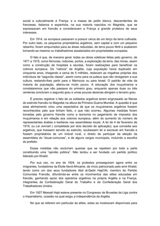 social e culturalmente à França: e a massa de petits blancs, descendentes de
franceses, italianos e espanhóis, na sua maioria nascidos no Magrebe, que se
expressavam em francês e consideravam a França a grande protetora de seus
interesses.
Em 1914, os europeus passaram a possuir cerca de um terço da terra cultivada.
Por outro lado, os pequenos proprietários argelinos, sem capital e com um pequeno
rebanho, foram empurrados para as áreas reduzidas, de terra pouco fértil e acabaram
tornando-se meeiros ou trabalhadores assalariados em propriedades europeias.
O fato é que, de maneira geral, todas as obras coletivas feitas pelo governo, de
1871 a 1919, como ferrovias, rodovias, portos, a exploração da terra, das minas, assim
como a construção de hospitais e escolas, foram realizações para beneficiar os
colonos europeus. Os “nativos” da Argélia, cuja população havia duplicado em
cinquenta anos, chegando a cerca de 5 milhões, restavam as migalhas próprias dos
indivíduos de “segunda classe”, assim como para os judeus que não renegaram a sua
cultura, restando-lhes partir para o Marrocos ou para Israel. O padrão de vida da
maioria da população, alterou-se muito pouco. A educação dos muçulmanos e
constataremos que não passava do primeiro grau, enquanto apenas duas ou três
centenas concluíam o segundo grau e umas poucas dezenas atingiam o terceiro grau.
É preciso registrar o fato de os soldados argelinos terem engrossado as fileiras
do exército francês no Magrebe na altura da Primeira Guerra Mundial. A questão é que
esse alinhamento criou uma expectativa de que os muçulmanos argelinos fossem
reconhecidos pelo que tinham feito, o que não ocorreu. Algumas medidas foram
tomadas pelo governo francês como a isonomia no pagamento de impostos dos
muçulmanos e em relação aos colonos europeus, além do aumento do número de
representantes árabes e berberes nas assembleias locais. A lei de 4 de fevereiro de
1919, ou Lei Jonnart ( completada por dois decreto de aplicação), que concedia aos
argelinos, que tivessem servido ao exército, soubessem ler e escrever em francês e
fossem proprietários de um imóvel rural, o direito de participar da eleição da
assembleia do “douar-comunas”, e de alguns cargos municipais, incluindo a escolha
do prefeito.
Essas medidas não excluíram queixas que se repetiam por toda a parte
constituindo uma “opinião pública”. Não tardou a ser fundado um partido político
liderado por Khalid.
Por sua vez, no ano de 1924, os protestos prosseguiram agora entre os
imigrantes, fundadores da Étoile Nord-Africaine, de início patrocinado pelo emir Khalid,
tendo como um dos seus fundadores Abd al-Qadir Hajd’Ali, membro do Partido
Comunista Francês, difundindo-se entre os movimentos das elites educadas em
francês, ganhando apoio dos operários argelinos na própria Argélia e na França,
integrantes da Confederação Geral do Trabalho e da Confederação Geral dos
Trabalhadores Unidos.
Em 1927 Messali Hajd esteve presente no Congresso de Bruxelas da Liga contra
o Imperialismo, ocasião na qual exigiu a independência da Argélia.
No que se referem em particular às elites, estas se mostravam disponíveis para
 