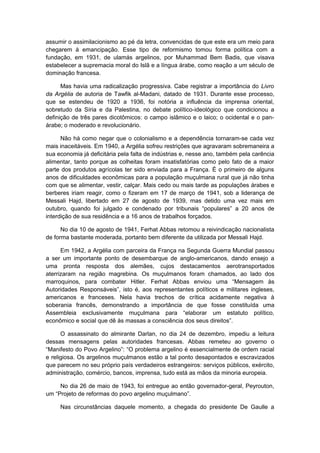assumir o assimilacionismo ao pé da letra, convencidas de que este era um meio para
chegarem à emancipação. Esse tipo de reformismo tomou forma política com a
fundação, em 1931, de ulamás argelinos, por Muhammad Bem Badis, que visava
estabelecer a supremacia moral do Islã e a língua árabe, como reação a um século de
dominação francesa.
Mas havia uma radicalização progressiva. Cabe registrar a importância do Livro
da Argélia de autoria de Tawfik al-Madani, datado de 1931. Durante esse processo,
que se estendeu de 1920 a 1936, foi notória a influência da imprensa oriental,
sobretudo da Síria e da Palestina, no debate político-ideológico que condicionou a
definição de três pares dicotômicos: o campo islâmico e o laico; o ocidental e o pan-
árabe; o moderado e revolucionário.
Não há como negar que o colonialismo e a dependência tornaram-se cada vez
mais inaceitáveis. Em 1940, a Argélia sofreu restrições que agravaram sobremaneira a
sua economia já deficitária pela falta de indústrias e, nesse ano, também pela carência
alimentar, tanto porque as colheitas foram insatisfatórias como pelo fato de a maior
parte dos produtos agrícolas ter sido enviada para a França. É o primeiro de alguns
anos de dificuldades econômicas para a população muçulmana rural que já não tinha
com que se alimentar, vestir, calçar. Mais cedo ou mais tarde as populações árabes e
berberes iriam reagir, como o fizeram em 17 de março de 1941, sob a liderança de
Messali Hajd, libertado em 27 de agosto de 1939, mas detido uma vez mais em
outubro, quando foi julgado e condenado por tribunais “populares” a 20 anos de
interdição de sua residência e a 16 anos de trabalhos forçados.
No dia 10 de agosto de 1941, Ferhat Abbas retomou a reivindicação nacionalista
de forma bastante moderada, portanto bem diferente da utilizada por Messali Hajd.
Em 1942, a Argélia com parceira da França na Segunda Guerra Mundial passou
a ser um importante ponto de desembarque de anglo-americanos, dando ensejo a
uma pronta resposta dos alemães, cujos destacamentos aerotransportados
aterrizaram na região magrebina. Os muçulmanos foram chamados, ao lado dos
marroquinos, para combater Hitler. Ferhat Abbas enviou uma “Mensagem às
Autoridades Responsáveis”, isto é, aos representantes políticos e militares ingleses,
americanos e franceses. Nela havia trechos de crítica acidamente negativa à
soberania francês, demonstrando a importância de que fosse constituída uma
Assembleia exclusivamente muçulmana para “elaborar um estatuto político,
econômico e social que dê às massas a consciência dos seus direitos”.
O assassinato do almirante Darlan, no dia 24 de dezembro, impediu a leitura
dessas mensagens pelas autoridades francesas. Abbas remeteu ao governo o
“Manifesto do Povo Argelino”: “O problema argelino é essencialmente de ordem racial
e religiosa. Os argelinos muçulmanos estão a tal ponto desapontados e escravizados
que parecem no seu próprio país verdadeiros estrangeiros: serviços públicos, exército,
administração, comércio, bancos, imprensa, tudo está as mãos da minoria europeia.
No dia 26 de maio de 1943, foi entregue ao então governador-geral, Peyrouton,
um “Projeto de reformas do povo argelino muçulmano”.
Nas circunstâncias daquele momento, a chegada do presidente De Gaulle a
 
