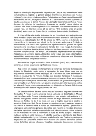 Argel e a substituição do governador Peyrouton por Catroux, não beneficiaram “todos
os habitantes da Argélia”. O general Catroux determinou a dissolução das “seções
indígenas” e decretou a prisão domiciliar a Ferhat Abbas e a Sayah Ab del-Kader até 2
de dezembro de 1943, situação foi atenuada a 12 de dezembro, quando o general De
Gaulle anunciou que o Comitê Francês de Libertação Nacional iria conferia a “várias
dezenas de milhares de muçulmanos franceses da Argélia” plenos direitos de
cidadania sem limitar o estatuto pessoal. Essa medida foi radicalmente condenada por
Messali Hajd, em liberdade desde 26 de abril de 1943 (embora ainda em prisão
domiciliar), assim como por Brahim Bachir, presidente da Associação dos Ulamás.
A crise sofrida pela Argélia fazia parte de um conjunto de acontecimentos que
havia abalado a própria estrutura do colonialismo mundial, levando as lutas dos povos
dominados à radicalização. Em 11 de janeiro de 1944, ocorreu a declaração de
independência do Marrocos pelo Istiqlal. No fim de janeiro realizou-se a Conferência
de Brazzaville, que contou com a presença de representantes do governo de Argel e
marcando uma nova fase do colonialismo francês. Em 15 de março, Ferhat Abbas
anunciou a criação de Associação dos Amigos do Manifesto, reunindo todos os que se
opunham à disposição de 7 de março. Com o respaldo de grande número de adeptos,
Abbas lançou o seminário Egalité, utilizando-o como veículo para exigir a libertação de
Messali Hajd, assim como para mobilizar os muçulmanos a lutar por uma “República
autônoma federada à República francesa”.
Problemas de origem econômica, social e climática (seca) levou à escassez de
alimentos, à fome e ao aumento significativo da miséria.
Fez sentido ter crescido substancialmente o número de membros da Associação
Amigos do Manifesto, assim como a campanha de seus líderes para que os
muçulmanos beneficiados coma disposição de 7 de março de 1944 exercessem o
direito de inscrever-se no Primeiro Colégio dos cidadãos franceses. A Associação
conseguiu licença do governador para organizar um congresso em Argel, espaço onde
clamaram pela libertação de Messali Hajd, qualificando-o de “grande líder argelino”; e
pela formação de um Parlamento e um governo argelinos, com total autonomia política
em relação à França e reforçou suas posições por influência da Carta do Atlântico que
foi incorporada na Carta das Nações Unidas, em 1945.
Os desdobramentos da crise política naquela conjuntura seguiram-se uma série
de revoltas. A França recorreu uma vez mais à violência e a deportação de Messali
Hajd para Brazzaville. Como a violência gera terror, mas também mais violência, o 1º
de maio na Argélia foi o marco de vários tumultos em Argel e em Oran, com mortos e
dezenas de feridos, no dia 8 de maio, em toda a Argélia, dever-se-ia celebrar o
armistício. Porém, em Sétif, Ferhat Abbas e os muçulmanos que o apoiavam negaram-
se a retirar a bandeira verde e branca da “independência argelina”, provocando o
emprego da violência física por parte da política para reprimir os rebeldes. Era dia de
mercado e mesmo os trabalhadores agrícolas que não moravam na cidade juntaram-
se aos habitantes de Sétif e recorreram as ruas do “bairro europeu”, matando e
mutilando cerda de vinte franceses. A rebelião espalhou-se até Kabylia dos Babors
(cidade castigada pelos rigores do inverno e pela fome) e para Guelma e grande parte
da província de Constantine. O saldo foi de mais de uma centena de mortos, centena
e meia de feridos, além de pilhagens, violações e destruição de pequenos centros de
 