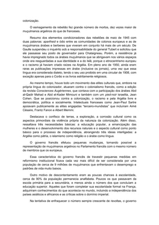 colonização.
O esmagamento da rebelião fez grande número de mortos, dez vezes maior de
muçulmanos argelinos do que de franceses.
Resumo dos elementos condicionadores das rebeliões de maio de 1945 com
duas palavras: apartheid e ódio entre as comunidades de colonos europeus e as de
muçulmanos árabes e berberes que viveram em conjunto há mais de um século. De
Gaulle suspendeu o inquérito sob a responsabilidade do general Tubert e solicitou que
ele passasse seu posto de governador para Chataigneau. Porém, a resistência já
havia impregnado todos os árabes muçulmanos que se abrigavam nos vários espaços
onde era resguardadas a sua identidade e a do Islã, porque o etnocentrismo europeu
e o racismo já haviam criado raízes na Argélia. Em pleno ano de 1950, ainda eram
raras as publicações impressas em árabe (inclusive os jornais), uma vez que essa
língua era considerada dialeto, tendo o seu uso proibido em uma circular de 1908, com
exceção apenas para o Corão e os livros estritamente religiosos.
Ao mesmo tempo, houve todo um movimento das elites culturais que, embora na
própria língua do colonizador, atuaram contra o colonialismo francês, como a edição
da revista Consciences Augériennes, que contava com a participação dos árabes Abd
al-Qadir Mahad e Abd el-Kader Mimouni e também com um pied-noir israelita, Jean
Cohen. Que se posicionou contra a colonização, o racismo e pela Argélia livre e
democrática, política e socialmente. Intelectuais franceses como Jean-Paul Sartre
apoiavam publicamente as elites engajadas “terceiro-mundistas” que incluíram Aimé
Césaire, Frantz Fanon e Albert Memmi.
Destacava o confisco de terras, a exploração, a corrosão cultural como os
aspectos primordiais da violência própria da natureza da colonização. Além disso,
ressaltava três necessidades básicas: a educação popular, a emancipação das
mulheres e o desenvolvimento dos recursos naturais e o aspecto cultural como ponto
básico para o processo de independência, abrangendo três ideias interligadas: a
Argélia como pátria, o islamismo como religião e o árabe como língua.
O governo francês efetuou pequenas mudanças, tornando possível a
representação de muçulmanos argelinos no Parlamento francês com o mesmo número
de membros que os europeus.
Essa característica do governo francês de travestir pequenas medidas em
reformismo institucional ficava cada vez mais difícil de ser considerada por uma
população de cerca de 9 milhões de muçulmanos que enfrentavam o desemprego e
padrões de vida muito baixos.
Outro motivo de descontentamento eram as poucas chances à escolaridade,
cerca de 90% da população permanecia analfabeta. Poucos os que passavam da
escola primária para a secundária, e menos ainda o número dos que concluíam a
educação superior. Aqueles que foram completar sua escolaridade formal na França,
adquiriram conhecimentos do que acontecia no mundo, incluindo a independência dos
países asiáticos e africanos e as críticas sobre o domínio imperial.
Na tentativa de enfraquecer o número sempre crescente de revoltas, o governo
 