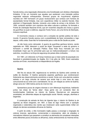 francês tentou uma negociação oferecendo uma Constituição com direitos e liberdades
limitados. O fez um momento que aqueles que aceitavam uma transição política
negociada estavam enfraquecidos. Diversos grupos de muçulmanos argelinos
reunidos em 1947 formaram um grupo revolucionário que contava com homens de
escolaridade formal limitada, mas com experiência militar no exército francês. Eles
aderiram à Organização Secreta, iniciando uma coleta de armas e de dinheiro. Em
1954, contando também com membros das elites culturais e políticas, foi formada a
Frente de Libertação Nacional (FLN), que em novembro daquele ano iniciou a guerra
de guerrilhas na qual a violência, segundo Frantz Fanon, era uma forma de libertação,
inclusive espiritual.
O movimento cresceu e contava com a simpatia da opinião pública de todo o
mundo. O governo francês acenou com a possibilidade de fazer concessões e, logo
depois, voltou atrás. Esse fato foi fundamental para a volta de De Gaulle ao poder.
Já não havia como retroceder. A guerra de guerrilhas ganhava terreno, sendo
registrada em 1958, lideraram o putsh de Argel. Ocuparam a sede do governo e
formaram o comitê de Salvação Pública. Essa frase ficou marcada por uma
brutalidade ímpar que foi primordial para que se institucionalizassem a tortura nos
exércitos, na política e na força de segurança de países ditos civilizados.
Em 1961, um referendo na França mostrava que a maior parte da população era
favorável à autodeterminação da Argélia. Em 3 de julho de 1963, foram assinados
acordos em Évian, reconhecendo a independência da Argélia.
Quênia
Até fins do século XIX, registrava-se no território do Quênia certo controle do
sultão de Zanzibar. O Quênia apresenta aspectos geofísicos que condicionaram
fortemente seu desenvolvimento econômico e social. Conta com uma planície costeira
estreita e um largo cinturão de savana que ainda hoje é uma zona de caça,
comunicando-se ao norte com o semideserto. Ao sul, em relação ao centro do Quênia,
atinge cerca de 1.600 metros acima do nível do mar.
Apresentava povos de origens diversas e com diferenças lingüísticas, habitando
juntos nas áreas de “terras altas”. Essa gente era um constante fator de
transformações históricas no interior do Quênia. Reuniam-se em pequenas
sociedades, em diferentes etapas de organização social. Nandis, wangas, akambas e
bagandas.
A construção da estrada de ferro de Uganda ligou o interior do Quênia (e de
Uganda) ao litoral chegando, em 1901, à base do lago Vitória com a oposição
organizada e sistemática dos nandis que mostravam certa superioridade militar em
relação às demais sociedades africanas do Quênia.
A partir de então, o Alto Comissário inglês passou a encorajar a imigração de
colonos brancos, agricultores, comerciantes e empresários, além de artesãos e
mercadores indianos que passaram a constituir os elementos de complexas interações
entre diferentes povos (incluídos os africanos), todos ambicionando as mesmas terras.
 