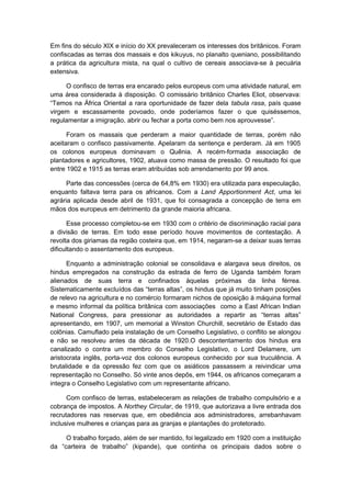 Em fins do século XIX e início do XX prevaleceram os interesses dos britânicos. Foram
confiscadas as terras dos massais e dos kikuyus, no planalto queniano, possibilitando
a prática da agricultura mista, na qual o cultivo de cereais associava-se à pecuária
extensiva.
O confisco de terras era encarado pelos europeus com uma atividade natural, em
uma área considerada à disposição. O comissário britânico Charles Eliot, observava:
“Temos na África Oriental a rara oportunidade de fazer dela tabula rasa, país quase
virgem e escassamente povoado, onde poderíamos fazer o que quiséssemos,
regulamentar a imigração, abrir ou fechar a porta como bem nos aprouvesse”.
Foram os massais que perderam a maior quantidade de terras, porém não
aceitaram o confisco passivamente. Apelaram da sentença e perderam. Já em 1905
os colonos europeus dominavam o Quênia. A recém-formada associação de
plantadores e agricultores, 1902, atuava como massa de pressão. O resultado foi que
entre 1902 e 1915 as terras eram atribuídas sob arrendamento por 99 anos.
Parte das concessões (cerca de 64,8% em 1930) era utilizada para especulação,
enquanto faltava terra para os africanos. Com a Land Apportionment Act, uma lei
agrária aplicada desde abril de 1931, que foi consagrada a concepção de terra em
mãos dos europeus em detrimento da grande maioria africana.
Esse processo completou-se em 1930 com o critério de discriminação racial para
a divisão de terras. Em todo esse período houve movimentos de contestação. A
revolta dos giriamas da região costeira que, em 1914, negaram-se a deixar suas terras
dificultando o assentamento dos europeus.
Enquanto a administração colonial se consolidava e alargava seus direitos, os
hindus empregados na construção da estrada de ferro de Uganda também foram
alienados de suas terra e confinados àquelas próximas da linha férrea.
Sistematicamente excluídos das “terras altas”, os hindus que já muito tinham posições
de relevo na agricultura e no comércio formaram nichos de oposição à máquina formal
e mesmo informal da política britânica com associações como a East African Indian
National Congress, para pressionar as autoridades a repartir as “terras altas”
apresentando, em 1907, um memorial a Winston Churchill, secretário de Estado das
colônias. Camuflado pela instalação de um Conselho Legislativo, o conflito se alongou
e não se resolveu antes da década de 1920.O descontentamento dos hindus era
canalizado o contra um membro do Conselho Legislativo, o Lord Delamere, um
aristocrata inglês, porta-voz dos colonos europeus conhecido por sua truculência. A
brutalidade e da opressão fez com que os asiáticos passassem a reivindicar uma
representação no Conselho. Só vinte anos depôs, em 1944, os africanos começaram a
integra o Conselho Legislativo com um representante africano.
Com confisco de terras, estabeleceram as relações de trabalho compulsório e a
cobrança de impostos. A Northey Circular, de 1919, que autorizava a livre entrada dos
recrutadores nas reservas que, em obediência aos administradores, arrebanhavam
inclusive mulheres e crianças para as granjas e plantações do protetorado.
O trabalho forçado, além de ser mantido, foi legalizado em 1920 com a instituição
da “carteira de trabalho” (kipande), que continha os principais dados sobre o
 