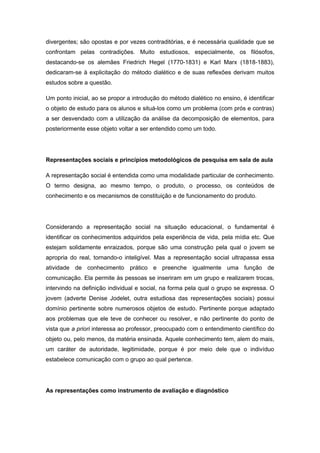 divergentes; são opostas e por vezes contraditórias, e é necessária qualidade que se
confrontam pelas contradições. Muito estudiosos, especialmente, os filósofos,
destacando-se os alemães Friedrich Hegel (1770-1831) e Karl Marx (1818-1883),
dedicaram-se à explicitação do método dialético e de suas reflexões derivam muitos
estudos sobre a questão.
Um ponto inicial, ao se propor a introdução do método dialético no ensino, é identificar
o objeto de estudo para os alunos e situá-los como um problema (com prós e contras)
a ser desvendado com a utilização da análise da decomposição de elementos, para
posteriormente esse objeto voltar a ser entendido como um todo.
Representações sociais e princípios metodológicos de pesquisa em sala de aula
A representação social é entendida como uma modalidade particular de conhecimento.
O termo designa, ao mesmo tempo, o produto, o processo, os conteúdos de
conhecimento e os mecanismos de constituição e de funcionamento do produto.
Considerando a representação social na situação educacional, o fundamental é
identificar os conhecimentos adquiridos pela experiência de vida, pela mídia etc. Que
estejam solidamente enraizados, porque são uma construção pela qual o jovem se
apropria do real, tornando-o inteligível. Mas a representação social ultrapassa essa
atividade de conhecimento prático e preenche igualmente uma função de
comunicação. Ela permite às pessoas se inseriram em um grupo e realizarem trocas,
intervindo na definição individual e social, na forma pela qual o grupo se expressa. O
jovem (adverte Denise Jodelet, outra estudiosa das representações sociais) possui
domínio pertinente sobre numerosos objetos de estudo. Pertinente porque adaptado
aos problemas que ele teve de conhecer ou resolver, e não pertinente do ponto de
vista que a priori interessa ao professor, preocupado com o entendimento científico do
objeto ou, pelo menos, da matéria ensinada. Aquele conhecimento tem, alem do mais,
um caráter de autoridade, legitimidade, porque é por meio dele que o indivíduo
estabelece comunicação com o grupo ao qual pertence.
As representações como instrumento de avaliação e diagnóstico
 