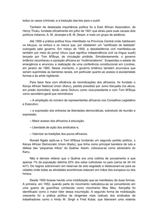 todos os casos criminais; e a tradução das leis para o suaíli.
Também de destacada importância política foi a East African Association, de
Henry Thuku, fundada oficialmente em julho de 1921 que atraiu para suas causas dois
políticos indianos, A. M. Jevanjee e B. M. Desari, e mais um grupo de asiáticos.
Até 1959 a prática política ficou interditada na Província Central onde habitavam
os kikuyus, os embus e os merus que, por rebelarem um “certificado de lealdade”
outorgado pelo governo. Em março de 1959, a desobediência civil manifestou-se
também por meio do jornal Uhuru (que significa independência civil na língua suaíli)
lançado por Tom M’Boya, de circulação proibida. Simultaneamente, o governo
britânico reconheceu a oposição africana ao “multirracialismo”. Suspendeu o estado de
emergência e anunciou a realização de uma conferência constitucional em Londres,
em janeiro de 1960. Nesse momento, o governo britânico também anunciava que
seriam suprimidas as barreiras raciais, em particular quanto ao acesso à escolaridade
formas e às white highlands.
Para fazer face com eficiência às reivindicações dos africanos, foi fundado o
Kenya African National Union (Kanu), partido presidido por Jomo Kenyatta (na altura,
em prisão domiciliar), tendo Jame Gichuru como vice-presidente e com Tom M’Boya
como secretário-geral que reivindicava:
– A ampliação do número de representantes africanos nos Conselhos Legislativo
e Executivo;
– a supressão dos entraves às liberdades democráticas, sobretudo de reunião e
expressão;
– Maior acesso dos africanos à educação;
– Liberdade de ação dos sindicatos e;
– Valorizar as tradições dos povos africanos.
Ronald Ngala opôs-se a Tom M’Boya fundando um segundo partido político, o
Kenya African Democratic Union (Kadu), que tinha como principal bandeira de luta a
defesa das “pequenas tribos” do Quênia. Assim, colocava-se como adversário do
Kanu.
Não é demais reiterar que o Quênia era uma colônia de povoamento e que
apenas 1% da população detinha 25% dos solos cultiváveis no país (cerca de 34 mil
km2
). Os negros sobreviviam em reservas de solo esgotado e deslocavam-se para as
cidades onde todas as atividades econômicas estavam em mãos dos europeus ou dos
hindus.
Desde 1950 tivesse havido uma mobilização que se manifestou de duas formas.
A primeira, em 1952, quando parte do movimento radicalizou-se se convertendo em
uma guerra de guerrilhas conhecida como movimento Mau Mau. Kenyatta foi
identificado como o maior líder dessa insurreição. A segundo forma de mobilização
crescente foi a prática política de dirigentes mais radicais dos sindicatos de
trabalhadores como o hindu M. Singh e Fred Kubai, que lideraram uma violenta
 