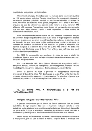 manifestação antieuropeia e anticolonialista.
O movimento alcançou dimensões cada vez maiores, como ocorreu em outubro
de 1952 que durante os protestos, Waruhiu, chefe kikuyu, foi assassinado, causando o
ascenso da guerra de guerrilhas, marcado por atrocidades cometidas por ambos os
lados. O número de mortos foi muito grande, chegando a 7.811 entre os Mau Mau,
enquanto do lado da administração colonial, entre militares e civis, morreram 470
africanos e 68 europeus. Foram presos cerca de cem mil combatentes do movimento
dos Mau Mau. Jomo Kenyatta, julgado o maior responsável por essa situação foi
condenado a sete anos de prisão.
Esse enfrentamento espalhava o terror por todo o Quênia, chamando a atenção
do governo e da opinião pública britânica e teve o efeito de forçar os próprios colonos
europeus a reconhecer que eram necessárias algumas mudanças e retomou o tema
da formação de uma comunidade política multirracial que previa três ministros no
Conselho de Ministros, um africano e dois asiáticos. Foi grande a indignação dos
colonos europeus e a resposta dos povos do Quênia não tardou e foi dada pela
Federação dos Sindicatos tendo à frente Tom M’Boya, que reafirmou seu papel
político, claramente oposicionista.
Em 1959, foi reconhecido aos quenianos de todas as raças o direito de
propriedade sobre as terras altas e a guerra de guerrilhas perdeu cada vez mais força,
até o seu desaparecimento.
Em 15 de agosto de 1961, Jomo Kenyatta foi autorizado a regressar a Nairóbi.
Em janeiro de 1962, libertado, foi eleito para o Conselho Legislativo. O ano de 1962 foi
marcado por motins, greves e ocupações de empresas europeias e indianas.
Desde as eleições de 1963, o processo de independência mostrou-se
irreversível. O Kanu tinha obtido 75% dos lugares, e no dia 1º de junho Kenyatta foi
nomeado primeiro-ministro assumindo todos os poderes. Em setembro, foi votada uma
Constituição que fixou a independência para 12 de dezembro de 1963.
13. AS ROTAS PARA A INDEPENDÊNCIA E O FIM DO
“ULTRACOLONIALISMO
O império português e a questão colonial da África
É preciso compreender que as formas de pensar caminham com as formas
autoritárias de agir, significa dizer que o imaginário português remetia a uma
substância social, atrelando-se a condicionantes fundacionais; dependendo da relação
de forças entre Portugal e o ultramar; representação ao mesmo tempo recíproca e
contraditória que Portugal e os territórios ultramarinos construíram de si mesmos.
Nessa estreita de pensamentos é possível considerar que o imaginário transcede
a mitologia que, por sua vez, é anterior à História. Segundo Kant, “a Mitologia sem
 