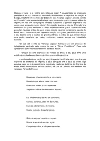 História é vazia e a História sem Mitologia cega”. A singularidade do imaginário
português é ter sido fundado no sentimento de isolamento e fragilidade em relação à
Europa, mas também nos mitos do “Eldorado” e da “herança sagrada”. Quanto ao mito
do “Eldorado”, este apresentava Portugal como: uma nação que incorporava a ideia de
império; um país com vocação para a missão civilizatória, “a ponto de dispersar o seu
corpo e sua alma pelo mundo inteiro”. Com relação à África, o mito de “Eldorado” era
constituído por quatro elementos: a crença inquestionável de que as colônias africanas
possuíam riquezas; a ideia de que o projeto colonial na África compensaria a perda do
Brasil, sendo fundamental para regenerar a nação portuguesa, permitindo-lhe cumprir
o seu destino como o estatuto de grande potência; e a ideia de que, embora fosse
uma nação espalhada por vários continentes, matéria sempre sua integridade
nacional.
Por sua vez, o mito da “herança sagrada” formou-se por um processo de
individuação explicado pela crença de que a “Divina Providência”. Esse mito
apresentava como fatores constitutivos as ideias de que:
– Portugal era uma expressão da vontade de Deus; o seu povo tinha uma
existência pontuada por milagres, devido a uma predileção divina;
– a sobrevivência da nação era simbolicamente identificada como uma ilha que
dependia da existência do império; o povo português era o povo de Cristo, cujo
principal papel era o de descobridor e colonizador nas terras da África, do Oriente e do
Brasil, marca inconfundível em Os lusíadas, de Luís de Camões, mas também nos
versos de Fernando Pessoa:
Deus quer, o homem sonha, a obra nasce.
Deus quis que a terra fosse toda uma.
Que o mar unisse, já não separasse.
Sagrou-te, e foste desvendando a espuma,
E a orla branca foi de ilha em continente,
Clareou, correndo, até o fim do mundo,
E viu-se a terra inteira, de repente.
Surgiu, redonda, do azul profundo.
Quem te sagrou creou-te portuguez.
Do mar e nós em ti nos deu signal.
Cumpriu-se o Mar, e o Império se desfez.
 
