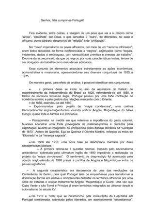 Senhor, falta cumprir-se Portugal!
Fica evidente, entre outras, a imagem de um povo que via a si próprio como
“único”, “escolhido” por Deus, e que concebia o “outro”, de diferentes, no caso o
africano, como bárbaro, desprovido de “religião” e de “civilização”.
No “novo” imperialismo os povos africanos, por meio de um “racismo intrínseco”,
eram todos reduzidos de forma indiferenciada a “negros”, adjetivados como “boçais,
indolentes, dados a embriaguez, com sensualidade primitiva e avessos ao trabalho”.
Decorre daí o preconceito de que os negros, por suas características inatas, teriam de
ser obrigados ao trabalho como meio de ser educados.
Esse conjunto de elementos associava estreitamente as ações econômicas,
administrativa e missionária, apresentando-se nas diversas conjunturas de 1825 a
1975.
De maneira geral, para efeito de análise, é possível identificar seis conjunturas:
• a primeira delas se inicia no ano da assinatura do tratado de
reconhecimento da independência do Brasil de 1825, estendendo-se até 1850, o
tráfico de escravos tornar-se ilegal, Portugal passou por uma forte contração do
comércio externo e pela quebra das relações mercantis com o Oriente.
• de 1850, estendeu-se até 1880.
– Expansionistas: pelo projeto do “mapa cor-de-rosa”, uma colônia
transcontinental anglo-moçambicana visando unificar Angola, Moçambique do baixo
Congo, quase toda a Zâmbia e o Zimbábue.
– Protecionista: na medita em que reiterava a importância do pacto colonial,
buscava encontrar uma fonte privilegiada de matérias-primas e produtos para
exportação. Quanto ao imaginário, foi enriquecido pelas dísticas literárias da “Geração
de 1870”. Antero de Quental, Eça de Queiroz e Oliveira Martins, reforçou os mitos do
“Eldorado” e da “herança sagrada”.
• De 1880 até 1910, uma nova fase se descortinou marcada por duas
características básicas:
– A primeira referia-se à questão colonial, formado pelo nacionalismo
antibritânico, sobretudo pelo ultimatum inglês de 1890 impedindo a realização do
projeto do “mapa cor-de-rosa”. O sentimento de desprestígio foi acentuado pelo
acordo anglo-alemão de 1898 previa a partilha de Angola e Moçambique entre os
países signatários.
– A segunda característica era decorrência de uma das resoluções da
Conferência de Berlim, pela qual Portugal teria de empenhar-se para transformar a
dominação formal em efetiva e compreendia delimitar os territórios africanos por uma
série de tratados e ocupar militarmente Angola, Moçambique e Guiné, uma vez que
Cabo Verde e são Tomé e Príncipe já eram territórios integrados ao ultramar desde o
colonialismo do século XV.
• De 1910 a 1926, que se caracterizou pela instauração da República em
Portugal considerada, sobretudo pelos liderados, um acontecimento “sebastianista”.
 