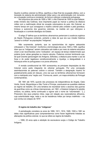 Quanto à política colonial na África, significou a fase final da ocupação efetiva, com a
transição do sistema de administração militar para o de administração civil, tornando-
se a ocupação contínua e constante, de forma a reforçar a soberania portuguesa.
Na conjuntura dos anos de 1926 a 1961, o Ato Colonial de 1930 no qual Salazar,
então ministro das Colônias, teve importante papel ao marcar a política da ditadura
militar com a reafirmação oficial da vocação colonizadora do país. Ato Colonial, ao
mesmo tempo em que consagrava o império colonial pela unidade e pela grandeza,
limitava a autonomia dos governos coloniais, na medida em que reforçava a
fiscalização e o controle ideológico do Estado.
O artigo 2º definia que os territórios ultramarinos pertenciam à essência orgânica
da Nação Portuguesa contendo, portanto a ideia de que era sua missão histórica
“possuir e civilizar” as populações “indígenas”.
Não surpreende, portanto, que os oposicionistas do regime salazarista
criticassem o “Ato Colonial”. Conforme a terminologia dos anos 1930 a 1950, significa
dizer que os “indígenas” seriam colocados sob tutela e por meio do sistema educativo
viriam a ser reconhecidos como “civilizados”, em espaço de tempo indeterminado que
poderia durar várias gerações ou mesmo séculos. Podemos concluir lembrando que,
tal qual Creonte (personagem de Antígona, Sófocles), a ditadura para manter o uso da
força e do poder legalizava constitucionalmente a injustiça, a desigualdade e a
hierarquia entre os portugueses e os povos africanos.
A revisão constitucional de 1951 acrescentou as principais disposições do Ato
Colonial como parte integrante do ultramar português. Por uma concepção
assimilacionista as palavras colônia e colonial. Também a designação Império foi
gradativamente posta em desuso, uma vez que os territórios ultramarinos formavam
com a metrópole uma “nação una”. Formou-se, assim, um mapa simbólico de Portugal
contemporâneo.
DE 1961 até 1975, quando dos processos de independência de Angola, Cabo
Verde, Guiné, Moçambique e São Tomé e Príncipe, acentuaram-se questões relativas
ao regime de trabalho. Em uma tentativa de neutralizar tanto o ascenso das guerras
de guerrilhas como as críticas internacionais, em 1961, o Estatuto Indígena foi abolido
embora, na prática, tenha continuado a vigorar sob o nome de “voluntariado”. “[...}
Prisioneiro dos seus próprios mitos, cego em relação aos nacionalismos africanos,
cuja autenticidade nega, resta a via da resistência militar por tempo indefinido – via
que conduz ao colapso de 1974”.
O regime de trabalho dos “indígenas”
A periodização considera os anos de 1899, 1911, 1914, 1928, 1930 e 1961 as
datas mais significativas para compreendermos como foram legalmente tratadas as
alterações da política colonial, no que se refere ao regime de trabalho.
– 1899, 23 anos após a abolição da escravatura surgiu o Código de Trabalho
Indígena.
 