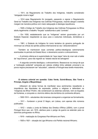 – 1911, do Regulamento do Trabalho dos Indígenas, trabalho considerado
“obrigação moral e legal”
– 1914 esse Regulamento foi revogado, passando a vigorar o Regulamento
Geral do Trabalho dos Indígenas nas Colônias Portuguesas, visando alargar a estreita
margem de manobra política com maior adequação à ideologia republicana.
– 1928 o Código de Trabalho dos Indígenas das Colônias Portuguesas na África
aboliu legalmente o trabalho “forçado” substituindo-o pelo “contrato”.
– Em 1930, estabelecendo que os “indígenas” seriam governados por um
Estatuto Especial, respeitando os seus usos e costumes individuais, domésticos e
sociais.
– 1961, o Estatuto do Indígena foi como tentativa do governo português de
minimizar as críticas da opinião pública internacional ao seu “ultracolonialismo”.
Também se mantiveram duas correntes político-ideológicas extremamente
acentuadas no período do Estado Novo: o darwinismo social e o etnocentrismo.
– A primeira referia-se à superioridade da “raça negra” teria de viver sob a tutela
da “raça branca”, para não regredir ao “estado natural de selvageria”
– A segunda corrente ideológica, o etnocentrismo. Baseava-se na crença de que
a “civilização ocidental” composta por valores cristãos tinha validade universal e os
povos negros precisavam ser “educados”, cabendo a Portugal essa tarefa missionária.
O sistema colonial em questão: Cabo Verde, Guiné-Bissau, São Tomé e
Príncipe, Angola e Moçambique
Utilizaram de várias formas de manifestar seus sentimentos ressaltando a
importância das liberdades de expressão, política e religiosa e defendiam os
“indígenas da África”.Porém, não condenavam os sistemas coloniais, nem os traçados
de fronteiras, a conquista e o domínio efetivo dos territórios do continente africano.
– 1900-1914 – estudantes não tonenses começaram a organizar-se formalmente;
– 1911 – fundaram o jornal O Negro, em Lisboa, com apenas três números
publicados;
– 1912 – criada a Junta de Defesa dos Direitos d’África (JDDA), com o jornal
Portugal Novo que, em 1915, alertava para o perigo da guerra se estender para os
domínios portugueses na África;
– 1919 – realização do Congresso Pan-Africano em Paris;
– 1920 e 1921 – atuação da Liga Africana e do Partido nacional Africano;
 