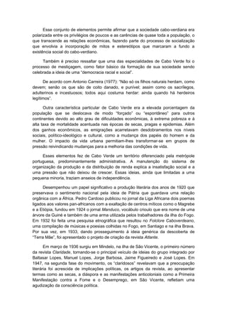 Esse conjunto de elementos permite afirmar que a sociedade cabo-verdiana era
polarizada entre os privilégios de poucos e as carências de quase toda a população, o
que transcende as relações econômicas, fazendo parte do processo de socialização
que envolvia a incorporação de mitos e estereótipos que marcaram a fundo a
existência social do cabo-verdiano.
Também é preciso ressaltar que uma das especialidades de Cabo Verde foi o
processo de mestiçagem, como fator básico da formação de sua sociedade sendo
celebrada a ideia de uma “democracia racial e social”.
De acordo com Antonio Carreira (1977): “Não só os filhos naturais herdam, como
devem; senão os que são de coito danado, e punível; assim como os sacrílegos,
adulterinos e incestuosos; todos aqui costuma herdar: ainda quando há herdeiros
legítimos”.
Outra característica particular de Cabo Verde era a elevada porcentagem da
população que se deslocava de modo “forçado” ou “espontâneo” para outros
continentes devido ao alto grau de dificuldades econômicas, à extrema pobreza e à
alta taxa de mortalidade acentuada nas épocas de secas, pragas e epidemias. Além
dos ganhos econômicos, as emigrações acarretavam desdobramentos nos níveis
sociais, político-ideológico e cultural, como a mudança dos papéis do homem e da
mulher. O impacto da vida urbana permitiam-lhes transformar-se em grupos de
pressão reivindicando mudanças para a melhoria das condições de vida.
Esses elementos fez de Cabo Verde um território diferenciado pela metrópole
portuguesa, predominantemente administrativa. A manutenção do sistema de
organização da produção e da distribuição de renda explica a insatisfação social e a
uma pressão que não deixou de crescer. Essas ideias, ainda que limitadas a uma
pequena minoria, traziam anseios de independência.
Desempenhou um papel significativo a produção literária dos anos de 1920 que
preservava o sentimento nacional pela ideia de Pátria que guardava uma relação
orgânica com a África. Pedro Cardoso publicou no jornal da Liga Africana dois poemas
ligados aos valores pan-africanos com a exaltação de centros míticos como o Magrebe
e a Etiópia, fundou em 1924 o jornal Manduco, vocábulo crioulo que era nome de uma
árvore da Guiné e também de uma arma utilizada pelos trabalhadores da ilha do Fogo.
Em 1932 foi feita uma pesquisa etnográfica que resultou no Folclore Caboverdeano,
uma compilação de músicas e poesias colhidas no Fogo, em Santiago e na ilha Brava.
Por sua vez, em 1933, dando prosseguimento à ideia genérica da descoberta de
“Terra Mãe”, foi apresentado o projeto de criação da revista Atlante.
Em março de 1936 surgiu em Mindelo, na ilha de São Vicente, o primeiro número
da revista Claridade, tornando-se o principal veículo de ideias do grupo integrado por
Baltasar Lopes, Manuel Lopes, Jorge Barbosa, Jaime Figueiredo e José Lopes. Em
1947, na segunda fase do movimento, os “claridosos” revelavam que a preocupação
literária foi acrescida de implicações políticas, os artigos da revista, ao apresentar
termas como as secas, a diáspora e as manifestações anticoloniais como a Primeira
Manifestação contra a Fome e o Desemprego, em São Vicente, refletiam uma
agudização da consciência política.
 