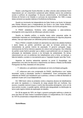 Desde o pós-Segunda Guerra Mundial, as elites culturais cabo-verdianas foram
responsáveis por um crescimento substancial pelos debates acerca dos problemas
sociais e políticos do arquipélago. O discurso predominante: a reivindicação dos
Direitos do Homem e do Cidadão e o princípio da nacionalidade. Em 1955, a essas
ideias somaram-se aquelas relativas à Conferência de Bandung.
Quanto ao movimento de independência de Cabo Verde e da Guiné, foi liderado
pelo Partido Africano para a Independência da Guiné e de Cabo Verde (PAIGC),
partido dupraterritorial que esteve à frente de Cabo Verde e da Guiné portuguesa.
O PAIGC estabeleceu fronteiras entre portugueses e cabo-verdianos,
empregando como argumento as diferenças culturais e raciais.
Quanto ao trabalho político, a escolha recaiu sobre pequenas ações de
mobilização inspiradas em manifestações culturais particulares em algumas pequenas
aldeias, mas que repercutiam em diferentes pontos do arquipélago.
Para o PAIGC o trabalho fundado em elementos da cultura dos aldeãos facilitava
o apoio destes ao partido, permitindo que este se tornasse porta-voz das
necessidades da grande maioria da população. O governo português reagiu,
reintroduzindo de forma intensiva aspectos da cultura rural portuguesa. Aos militantes
do partido coube fazê-lo perceber que a aldeia a qual pertenciam era um espaço de
articulação de identidades comuns e de formação de solidariedade. Os temas,
relacionavam-se com os problemas dos trabalhadores como a fome, as doenças, a
falta de trabalho, a prisão e o recrutamento para a “migração forçada” para São Tomé.
Aspectos da doutrina salazarista aparecia no jornal O Arquipélago, que
apresentava uma série de discursos e depoimentos de líderes e filiados da Mocidade
Portuguesa nas ilhas, baseados em dois pontos:
– 1º: referente a um patriotismo centralizado em torno do Estado português;
– 2º: voltava-se para uma condenação do PAIGC, identificando-o com “ações
terroristas” contra a população “pacífica e trabalhadora”. Eram contrapostas pelos
militantes do PAIGC que ressaltavam que a pobreza, o atraso e a falta de liberdade só
poderiam mudar com a sua independência.
Em 1969 foram vários os protestos contra a dispensa abusiva de trabalhadores
por parte de capatazes e o transporte de carga pesada feito por mulheres. Aos
poucos, a questão nacional ocupou o centro das discussões abrangendo, como um de
seus pontos cruciais, a questão agrária, definida pela desigualdade na distribuição da
terra e pelo regime indireto de exploração do trabalho.
Em 26 de agosto de 1974, em Argel, o governo português reafirmou o direito do
povo das ilhas de Cabo Verde à autodeterminação e à independência. Em 5 de julho
de 1975 foi proclamada a independência de Cabo Verde.
Guiné-Bissau
 