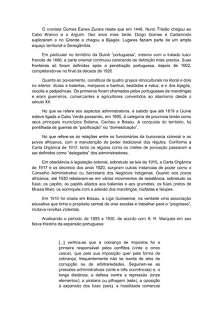 O cronista Gomes Eanes Zurara relata que em 1446, Nuno Tristão chegou ao
Cabo Branco e a Arguim. Dez anos mais tarde, Diogo Gomes e Cadamosto
exploraram o rio Grande e chegou a Bijagós. Lugares faziam parte de um amplo
espaço territorial a Senegâmbia.
Em particular no território da Guiné “portuguesa”, mesmo com o tratado luso-
francês de 1886, a parte oriental continuou carecendo de definição mais precisa. Suas
fronteiras só foram definidas após a penetração portuguesa, depois de 1902,
completando-se no final da década de 1920
Quanto ao povoamento, constituía de quatro grupos etnoculturais no litoral e dois
no interior: diulas e balantas, manjacos e banhus; beafadas e nalus; e o dos bijagós,
cocolis e padjadincas. Os primeiros foram chamados pelos portugueses de mandingas
e eram guerreiros, comerciantes e agricultores convertidos ao islamismo desde o
século XII.
No que se refere aos aspectos administrativos, é sabido que até 1879 a Guiné
esteve ligada a Cabo Verde passando, em 1890, à categoria de província tendo como
seus principais municípios Bolama, Cacheu e Bissau. A conquista do território, foi
pontilhada de guerras de “pacificação” ou “domesticação”.
No que refere-se às relações entre os funcionários da burocracia colonial e os
povos africanos, com a manutenção do poder tradicional dos régulos. Conforme a
Carta Orgânica de 1917, tanto os régulos como os chefes de povoação passaram a
ser definidos como “delegados” dos administradores.
Em obediência à legislação colonial, sobretudo as leis de 1915, a Carta Orgânica
de 1917 e os decretos dos anos 1920, surgiram outras instancias de poder como o
Conselho Administrativo ou Secretaria dos Negócios Indígenas. Quanto aos povos
africanos, até 1930 rebelaram-se em vários movimentos de resistência, sobretudo os
fulas; os papéis; os papéis aliados aos balantas e aos grumetes; os fulas pretos de
Mussa Molo; os soninquês com a adesão dos mandingas, biafadas e felupes.
Em 1910 foi criada em Bissau, a Liga Guineense, na verdade uma associação
educativa que tinha o propósito central de criar escolas e trabalhar para o “progresso”,
incitava revoltas violentas.
Analisando o período de 1893 a 1930, de acordo com A. H. Marques em seu
Nova História da expansão portuguesa:
[...] verifica-se que a cobrança de impostos foi a
primeira responsável pelos conflitos (vinte e cinco
casos), que pela sua imposição quer pela forma de
cobrança, frequentemente não se isenta de atos de
corrupção ou de arbitrariedades. Seguiram-se as
pressões administrativas (vinte e três ocorrências) e, a
longa distância, a defesa contra a repressão (onze
elementos), a pirataria ou pilhagem (sete), a oposição
à expansão dos fulas (seis), a hostilidade comercial
 