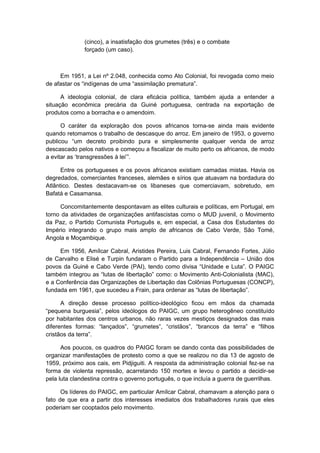 (cinco), a insatisfação dos grumetes (três) e o combate
forçado (um caso).
Em 1951, a Lei nº 2.048, conhecida como Ato Colonial, foi revogada como meio
de afastar os “indígenas de uma “assimilação prematura”.
A ideologia colonial, de clara eficácia política, também ajuda a entender a
situação econômica precária da Guiné portuguesa, centrada na exportação de
produtos como a borracha e o amendoim.
O caráter da exploração dos povos africanos torna-se ainda mais evidente
quando retomamos o trabalho de descasque do arroz. Em janeiro de 1953, o governo
publicou “um decreto proibindo pura e simplesmente qualquer venda de arroz
descascado pelos nativos e começou a fiscalizar de muito perto os africanos, de modo
a evitar as ‘transgressões à lei’”.
Entre os portugueses e os povos africanos existiam camadas mistas. Havia os
degredados, comerciantes franceses, alemães e sírios que atuavam na bordadura do
Atlântico. Destes destacavam-se os libaneses que comerciavam, sobretudo, em
Bafatá e Casamansa.
Concomitantemente despontavam as elites culturais e políticas, em Portugal, em
torno da atividades de organizações antifascistas como o MUD juvenil, o Movimento
da Paz, o Partido Comunista Português e, em especial, a Casa dos Estudantes do
Império integrando o grupo mais amplo de africanos de Cabo Verde, São Tomé,
Angola e Moçambique.
Em 1956, Amílcar Cabral, Aristides Pereira, Luis Cabral, Fernando Fortes, Júlio
de Carvalho e Elisé e Turpin fundaram o Partido para a Independência – União dos
povos da Guiné e Cabo Verde (PAI), tendo como divisa “Unidade e Luta”. O PAIGC
também integrou as “lutas de libertação” como: o Movimento Anti-Colonialista (MAC),
e a Conferência das Organizações de Libertação das Colônias Portuguesas (CONCP),
fundada em 1961, que sucedeu a Frain, para ordenar as “lutas de libertação”.
A direção desse processo político-ideológico ficou em mãos da chamada
“pequena burguesia”, pelos ideólogos do PAIGC, um grupo heterogêneo constituído
por habitantes dos centros urbanos, não raras vezes mestiços designados das mais
diferentes formas: “lançados”, “grumetes”, “cristãos”, “brancos da terra” e “filhos
cristãos da terra”.
Aos poucos, os quadros do PAIGC foram se dando conta das possibilidades de
organizar manifestações de protesto como a que se realizou no dia 13 de agosto de
1959, próximo aos cais, em Pidjiguiti. A resposta da administração colonial fez-se na
forma de violenta repressão, acarretando 150 mortes e levou o partido a decidir-se
pela luta clandestina contra o governo português, o que incluía a guerra de guerrilhas.
Os líderes do PAIGC, em particular Amílcar Cabral, chamavam a atenção para o
fato de que era a partir dos interesses imediatos dos trabalhadores rurais que eles
poderiam ser cooptados pelo movimento.
 