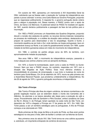 Em outubro de 1961, apresentou um memorando à XVI Assembléia Geral da
ONU, solicitando que se fizesse valer a resolução da “outorga da independência aos
países e povos coloniais” e enviou uma Carta Aberta ao Governo Português, propondo
que se negociasse politicamente. A resposta foi, o governo português dando ordens
para o ataque à população civil. Dessa maneira, o PAIGC contou com o apoio da
China, de Gana e do Marrocos. O potencial radical do PAIGC foi revelado em agosto
de 1961, quando declarou publicamente a passagem da fase da luta política para a
insurreição.
Em 1962 o PAIGC promoveu um Assembleia dos Quadros Dirigentes, propondo
discutir a revisão dos estatutos do partido; os recursos técnico-materiais necessários
ao processo de mobilização; e a análise da situação cabo-verdiana, destacando-se o
preparo de quadros para desencadear a luta no arquipélago. Quanto à Guiné, o
movimento espalhou-se por todo o Sul, onde derrotou as tropas portuguesas; teve um
considerável avanço ao Norte; e ao Leste foi gradativamente tomado. Em 1964, quase
metade do território guineense estava em mãos do movimento de independência.
Em 1966, o controle do partido atingia cerca de 60% do território, com
aproximadamente metade da população.
Nos anos 1966 e 1967, o movimento de independência avançou, passando a
incluir ataques aos centros urbanos como ao aeroporto de Bissau.
Em 1970, a Guiné foi bombardeada, assim como a sede do PAIGC na Guiné-
Conacri. Nem por isso o PAIGC recuou. Ao contrário, respondeu em 1971 com a
atuação das Brigadas de Ação Política. Essa nova ofensiva sinalizou a
irreversibilidade do processo de emancipação, o que inclui a mudança do nome do
território para Guiné-Bissau. Em 24 de setembro de 1973, reuniu-se pela primeira vez
a Assembleia Nacional Popular, que proclamou unilateralmente a independência. No
dia 26 de agosto de 1974, o governo português reconheceu a independência.
São Tomé e Príncipe
São Tomé e Príncipe são ilhas de origem vulcânica, de terreno montanhoso e de
grande vegetação tropical, que se estendem desde o monte dos Camarões até o
Atlântico. As planícies e os baixos planaltos são ideais para a produção de café e
cacau. Provavelmente João de Santarém e Pêro Escobar, ambos cavaleiros da Casa
do Rei D. Afonso V, de Portugal, teriam aportado na costa norte de São Tomé, em
dezembro de 1470 e chegado a Príncipe em 17 de janeiro de 1471. Em 1482, São
Tomé passou a ser um território estratégico para os portugueses. A ilha de Príncipe
começou a se colonizada em 1502.
Muito próximas de São Jorge da Mina e do porto de Pinda, as ilhas eram pontos
estratégicos na rota para a Índia, além de facilitar o contato com as feitorias da Guiné.
Nos primeiros anos do século XVI, São Tomé tornou-se uma colônia açucareira
e, sobretudo, um importante entreposto de comércio de escravos.
 