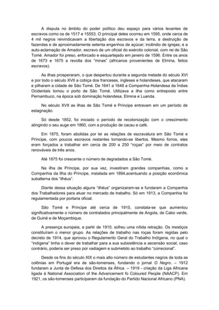 A disputa no âmbito do poder político deu espaço para vários levantes de
escravos como os de 1517 e 15553. O principal deles ocorreu em 1595, onde cerca de
4 mil negros reivindicavam a libertação dos escravos e da terra, a destruição de
fazendas e de aproximadamente setenta engenhos de açúcar; incêndio de igrejas; e a
auto-aclamação de Amador, escravo de um oficial do exército colonial, com rei de São
Tomé. Amador foi preso, enforcado e esquartejado em janeiro de 1596. Entre os anos
de 1673 e 1675 a revolta dos “minas” (africanos provenientes de Elmina, feitos
escravos).
As ilhas prosperaram, o que despertou durante a segunda metade do século XVI
e por todo o século XVII a cobiça dos franceses, ingleses e holandeses, que atacaram
e pilharam a cidade de São Tomé. De 1641 a 1648 a Companhia Holandesa da Índias
Ocidentais tomou o porto de São Tomé. Utilizava a ilha como entreposto entre
Pernambuco, na época sob dominação holandesa, Elmina e Luanda.
No século XVII as ilhas de São Tomé e Príncipe entravam em um período de
estagnação.
Só desde 1852, foi iniciado o período de recolonização com o crescimento
atingindo o seu auge em 1860, com a produção de cacau e café.
Em 1875, foram abolidas por lei as relações de escravatura em São Tomé e
Príncipe, com poucos escravos restantes tornando-se libertos. Mesmo forros, eles
eram forçados a trabalhar em cerca de 200 a 250 “roças” por meio de contratos
renováveis de três anos.
Até 1875 foi crescente o número de degradados a São Tomé.
Na ilha de Príncipe, por sua vez, investiram grandes companhias, como a
Companhia da Ilha do Príncipe, instalada em 1894,acentuando a posição econômica
subalterna dos “ilhéus”.
Diante dessa situação alguns “ilhéus” organizaram-se e fundaram a Companhia
dos Trabalhadores para atuar no mercado de trabalho. Só em 1913, a Companhia foi
regulamentada por portaria oficial.
São Tomé e Príncipe até cerca de 1910, constata-se que aumentou
significativamente o número de contratados principalmente de Angola, de Cabo verde,
de Guiné e de Moçambique.
A presença europeia, a partir de 1910, sofreu uma nítida retração. Os mestiços
constituíram o menor grupo. As relações de trabalho nas roças foram regidas pelo
decreto de 1914, que aprovou o Regulamento Geral do Trabalho Indígena, no qual o
“indígena” tinha o dever de trabalhar para a sua subsistência e ascensão social; caso
contrário, poderia ser preso por vadiagem e submetido ao trabalho “correcional”.
Desde os fins do século XIX o mais alto número de estudantes negros de toda as
colônias em Portugal era de são-tomenses, fundando o jornal O Negro. – 1912
fundaram a Junta de Defesa dos Direitos da África. – 1919 - criação da Liga Africana
ligada à National Association of the Advancement fo Coloured People (NAACP). Em
1921, os são-tomenses participaram da fundação do Partido Nacional Africano (PNA).
 
