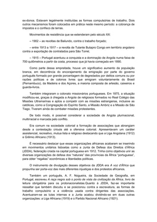 ex-donos. Estavam legalmente instituídas as formas compulsórias de trabalho. Dois
outros mecanismos foram colocados em prática neste mesmo período: a cobrança de
impostos e o confisco de terras.
Movimentos de resistência que se estenderam pelo século XX:
– 1902 – as revoltas de Bailundo, contra o trabalho forçado;
– entre 1913 a 1917 – a revolta de Tulante Butapro Congo em território angolano
contra a exportação de contratados para São Tomé;
– 1915 – Portugal acentuou a conquista e a dominação de Angola numa faixa de
700 quilômetros a partir da costa, processo que já havia começado em 1890.
Como parte dessa empreitada, houve um significativo aumento da população
branca, em decorrência do encorajamento da emigração por parte do governo
português formado por grande porcentagem de degredados por delitos comuns ou por
razões políticas e de colonos livres que emigram voluntariamente do Brasil
(Pernambuco), da Madeira e dos Açores, a maioria composta de artesão, caixeiros e
guarda-livros.
Também integraram o colonato missionários portugueses. Em 1875, a situação
modificou-se, graças à chegada a Angola de religiosos formados no Real Colégio das
Missões Ultramarinas e aptos a competir com as missões estrangeiras, inclusive as
católicas, como a Congregação do Espírito Santo, a Missão Ambriz e a Missão de São
Tiago. Tiveram ainda de combater missões protestantes.
De todo modo, é possível considerar a sociedade de Angola plurinacional,
multirracial e marcada pelo conflito.
Era comum na sociedade colonial a formação de associações que abrangiam
desde a contestação crioula até a ofensiva colonial. Apresentavam um caráter
assistencial, recreativo, mutua lista e religioso destacando que a Liga Angolana (1912)
e Grêmio Africano (1913).
É necessário destacar que essas organizações africanas acabaram se inserindo
em movimentos unitários lisboetas como a Junta de Defesa dos Direitos d’África
(JDDA), federação criada na capital portuguesa em 1912. Tinha como objetivos unir as
diversas organizações de defesa dos “naturais” das províncias da África “portuguesa”,
para obter “regalias” econômicas e liberdades políticas.
O instrumento de divulgação desses objetivos da JDDA era A voz d’África que
propunha ser porta-voz das mais diferentes injustiças e dos protestos africanos.
Também um português, A. F. Nogueira, da Sociedade de Geografia, em
Portugal, escreveu A raça negra sob o ponto de vista da civilização da África, livro de
leitura obrigatória para os protonacionalistas.Quanto à JDDA, faz-se importante
ressaltar que também discutiu e se posicionou contra a escravatura, as formas de
trabalho compulsório e a violência usada contra dirigentes das associações.
Acentuaram-se as lutas internas e a Junta acabou dividindo-se em duas outras
organizações: a Liga Africana (1919) e o Partido Nacional Africano (1921).
 