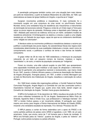 A penetração portuguesa também contou com uma atuação bem mais intensa
por parte de missionários, a partir do Estatuto Missionário de João Belo, de 1926, que
sistematizava as bases da Igreja Católica em Angola, e opunha-se à “magia”.
Surgiram movimentos proféticos e messiânicos. O mais conhecido foi o
movimento surgido em uma conjuntura de crise social, no pós-Primeira Guerra
Mundial, tornou uma verdadeira força de resistência aos mecanismos e instrumentos
de dominação da burocracia colonial. Pregava a vinda de um Cristo negro à Terra para
salvar os povos negros da opressão. Kimbangu preso e deportado para Catanga, em
1921. Afastado pelo exercício da violência, tornou-se um mártir, verdadeiro modelo de
resistência anticolonial. O kimbanguismo se alastrou e cresceu o apelo a uma religião
revelada por um Salvado da raça negra, capaz de opor-se ao cristianismo identificado
como “religião do colonizador”.
A literatura sobre os movimentos proféticos e messiânicos destaca o racismo pra
justificar a subordinação dos povos negros. As características físicas dos negros eram
consideradas determinantes de suas qualidades intelectuais e morais, assim como do
comportamento social, e justificava o confisco de terras e das formas de trabalho
compulsório.
O golpe militar de 28 de maio de 1926 estabeleceu a hierarquia da população
colocando de um lado um pequeno número de brancos, mestiços e negros
“assimilados” e, de outro, a maioria da população composta por “indígenas”.
Foram os crioulos, uma elite cultural surgida no pós-1945, que apresentaram
uma capacidade inconteste para mobilizar a luta capaz de ultrapassar o reformismo.
Essa luta foi ganhando uma perspectiva nacional e revolucionária, cujo marco inicial
foi em 1947, quando o Grêmio Africano passou a chamar-se Associação dos Naturais
de Angola (Anangola). Anangola passou, em 1951, a editar a revista Mensagem que
ao lado do Movimento dos Intelectuais de Angola, ressaltava a valorização da cultura
africana.
Em 1948 foram criadas três organizações políticas: o Comitê Federal do Partido
Comunista Português, Angola Negra e a Comissão de Luta das Juventudes contra o
Imperialismo Colonial em Angola que, quatro anos mais tarde, dariam origem ao
Conselho de Libertação de Angola. Também havia grupos clandestinos.
O MPLA foi fundado em 10 de dezembro de 1956 e resultava da junção do PLUA
com outros militantes fundadores do PC de Angola. Destacaram-se Mário Pinto de
Andrade, Agostinho Neto e Viriato Cruz, que professavam a “ideologia marxista”. Em
1957 a revista Cultura passou a ser novamente editada. O português que nesse
mesmo ano enviou para Angola a Polícia Internacional de Defesa do Estado (PIDE),
iniciando uma verdadeira escalada da repressão. Foi o famoso “Processo dos 50”.
O MPLA passou a contar de forma sistemática com o apoio do PAIGC e de
outros partidos políticos de países como URSS e Iugoslávia, e em 1965, de um país
americano, Cuba, que enviou cerca de 7 mil homens para a frente de combate. O
MPLA era formado pelos do “interior”, quadros de Angola, e pelos do “exterior”, em
Portugal, outros países europeus ou países africanos.
 