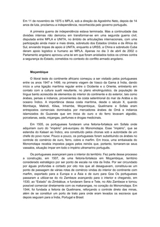 Em 11 de novembro de 1975 o MPLA, sob a direção de Agostinho Neto, depois de 14
anos de luta, proclamou a independência, reconhecida pelo governo português.
A primeira guerra de independência estava terminada. Mas a continuidade das
divisões internas não demorou em transformar-se em uma segunda guerra civil,
disputada entre MPLA e UNITA, no âmbito de articulações internacionais, com uma
participação ainda maior e mais direta, sobretudo dos Estados Unidos e da África do
Sul, enviando tropas de apoio à UNITA, enquanto a URSS, a China e sobretudo Cuba
deram apoio logístico e humano ao MPLA. Apenas no dia 3 de abril de 2002 o
Parlamento angolano aprovou uma lei em que foram anistiados todos os crimes contra
a segurança do Estado, cometidos no contexto do conflito armado angolano.
Moçambique
O litoral leste do continente africano começou a ser visitado pelos portugueses
entre os anos 1947 e 1499, na primeira viagem de Vasco da Gama à Índia, dando
início a uma ligação marítima regular entre o Ocidente e o Oriente, entretanto em
contato com a cultura suaíli resultante, no plano etnolinguístico, da população de
língua banto acrescida de elementos do interior do continente e do exterior, tais como
árabes, persas e indianos, provenientes da costa setentrional do mar da Arábia e do
oceano Índico. A importância dessa costa marítima, desde o século X, quando
Mombaça, Malindi, Kilwa, Inhambe, Moçambique, Quelimane e Sofala eram
entrepostos comerciais dominados por mercadores árabes de Omã e indianos
islamizados do Guzerate que em troca do ouro e do ferro levavam algodão,
porcelanas, seda, miçangas, perfumes e drogas medicinais.
Em 1505, os portugueses fundaram uma feitoria-fortaleza em Sofala onde
adquiriam ouro do “império” pré-europeu do Monomotapa. Esse “império”, que se
estendia do Kalaari ao Índico, era constituído pelos chonas sob a autoridade de um
chefe do povo rozwi. Pouco a pouco, os portugueses foram substituindo os árabes no
controle do comércio de ouro, ferro, cobre e marfim. Em troca, uma embaixada do
Monomotapa recebia impostos pagos pelos reinóis que, portanto, tornaram-se seus
vassalos, situação ímpar em todo o império ultramarino português.
Os portugueses avançaram para o interior do território. Fez parte desse processo
a construção, em 1507, de uma feitoria-fortaleza em Moçambique, território
considerado estratégico por ser ponto de escala na rota da Índia. Por ser circundado
por águas profundas e cortado por oito rios que ali desaguavam, constituiu-se um
ponto de passagem de várias rotas de comércio vindas do interior do continente com
marfim, exportado para a Europa e a Ásia e de ouro para Goa Os portugueses
passaram a utilizar-se do rio Zambeze avançando para o interior e chegando, em
1530, ao “Estado” do Zimbábue, e fundaram Sena e Tete, no Alto Zambeze e tornou
possível comerciar diretamente com os makarangas, no coração do Monomotapa. Em
1544, foi fundada a feitoria de Quelimane, reforçando o controle direto das minas,
além de se constituir um porto de trato para onde eram levados os escravos que
depois seguiam para a Índia, Portugal e Brasil.
 