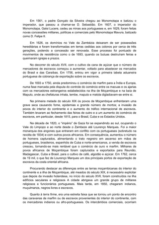 Em 1561, o padre Gonçalo da Silveira chegou ao Monomotapa e batizou o
imperador, que passou a chamar-se D. Sebastião. Em 1607, o imperador do
Monomotapa, Gatsi Lucere, cedeu as minas aos portugueses e, em 1629, foram feitas
novas concessões militares, políticas e comerciais pelo Monomotapa Mavura, batizado
como D. Felipe II.
Em 1626, os domínios no Vale da Zambézia deixaram de ser possessões
hereditárias e foram transformadas em terras cedidas aos colonos por cerca de três
gerações, podendo a concessão ser renovada. Esse processo foi pontuado de
movimentos de resistência como o de 1693, quando os butuas destruíram feiras e
queimaram igrejas e prazos.
No decorrer do século XVII, com o cultivo da cana de açúcar que o número de
mercadores de escravos começou a aumentar, voltado para abastecer os mercados
do Brasil e das Caraíbas. Em 1756, entrou em vigor a primeira tabela aduaneira
portuguesa de cobrança de exportação sobre os escravos.
De 1693 a 1750, ainda predominou o comércio de marfim para a Índia e Europa,
numa fase marcada pela disputa do controle do comércio entre os macuas e os ajarias
com os mercadores estrangeiros estabelecidos na ilha de Moçambique e na baía de
Maputo, onde as chefaturas inhala, tembe, maputo e matola digladiavam-se entre si.
Na primeira metade do século XIX os povos de Moçambique enfrentaram uma
grave seca causando fome, epidemias e grande número de mortos; a invasão de
povos do interior do continente e o aumento do tráfico internacional de escravos.
Também levaram ao fechamento das feiras de outro e a um aumento do comércio de
escravos, em particular, desde 1815, para o Brasil, Cuba e os Estados Unidos.
Na década de 1820, o “império” de Gaza foi se expandindo ao sul, ocupando o
Vale do Limpopo e ao norte desde o Zambeze até Lourenço Marques. Foi a maior
monarquia dos angones que entraram em conflito com os portugueses (sobretudo na
revolta de 1834) e com outros povos africanos. Em consequência, aumentou o número
de homens capturados, alimentando o trato negreiro em ascenso em mãos de
portugueses, brasileiros, espanhóis de Cuba e norte-americanos, a venda de escravos
cresceu, tornando-se mais rentável que o comércio de ouro e marfim. Milhares de
povos africanos de Moçambique foram capturados e exportados para Reunião,
Madagascar, Cuba e Brasil, para o cultivo de café, algodão e açúcar. Em 1762, cerca
de 19 mil, o que fez de Lourenço Marques um dos principais portos de exportação de
escravos da costa oriental africana.
Procurando destacar as diferenças entre as terras moçambicanas do interior do
continente e a ilha de Moçambique, até meados do século XIX, é necessário explicitar
que depois da invasão holandesa, no início do século XVII, foram construídos na ilha
edifícios seculares e religiosos A cidade abrigava um grande grupo de militares
religiosos e funcionários portugueses. Mais tarde, em 1850, chegaram indianos,
muçulmanos, negros livres e escravos.
Quanto à terra firme, era uma estreita faixa que se tornou um ponto de encontro
das caravanas de marfim ou de escravos provenientes do interior do continente, com
os mercadores indianos ou afro-portugueses. Os intercâmbios comerciais, ocorriam
 