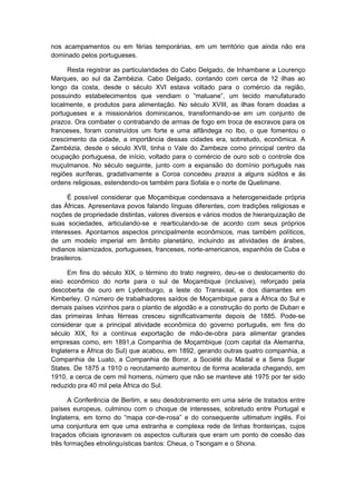 nos acampamentos ou em férias temporárias, em um território que ainda não era
dominado pelos portugueses.
Resta registrar as particularidades do Cabo Delgado, de Inhambane a Lourenço
Marques, ao sul da Zambézia. Cabo Delgado, contando com cerca de 12 ilhas ao
longo da costa, desde o século XVI estava voltado para o comércio da região,
possuindo estabelecimentos que vendiam o “maluane”, um tecido manufaturado
localmente, e produtos para alimentação. No século XVIII, as ilhas foram doadas a
portugueses e a missionários dominicanos, transformando-se em um conjunto de
prazos. Ora combater o contrabando de armas de fogo em troca de escravos para os
franceses, foram construídos um forte e uma alfândega no Ibo, o que fomentou o
crescimento da cidade, a importância dessas cidades era, sobretudo, econômica. A
Zambézia, desde o século XVII, tinha o Vale do Zambeze como principal centro da
ocupação portuguesa, de início, voltado para o comércio de ouro sob o controle dos
muçulmanos. No século seguinte, junto com a expansão do domínio português nas
regiões auríferas, gradativamente a Coroa concedeu prazos a alguns súditos e às
ordens religiosas, estendendo-os também para Sofala e o norte de Quelimane.
É possível considerar que Moçambique condensava a heterogeneidade própria
das Áfricas. Apresentava povos falando línguas diferentes, com tradições religiosas e
noções de propriedade distintas, valores diversos e vários modos de hierarquização de
suas sociedades, articulando-se e rearticulando-se de acordo com seus próprios
interesses. Apontamos aspectos principalmente econômicos, mas também políticos,
de um modelo imperial em âmbito planetário, incluindo as atividades de árabes,
indianos islamizados, portugueses, franceses, norte-americanos, espanhóis de Cuba e
brasileiros.
Em fins do século XIX, o término do trato negreiro, deu-se o deslocamento do
eixo econômico do norte para o sul de Moçambique (inclusive), reforçado pela
descoberta de ouro em Lydenburgo, a leste do Transvaal, e dos diamantes em
Kimberley. O número de trabalhadores saídos de Moçambique para a África do Sul e
demais países vizinhos para o plantio de algodão e a construção do porto de Duban e
das primeiras linhas férreas cresceu significativamente depois de 1885. Pode-se
considerar que a principal atividade econômica do governo português, em fins do
século XIX, foi a contínua exportação de mão-de-obra para alimentar grandes
empresas como, em 1891,a Companhia de Moçambique (com capital da Alemanha,
Inglaterra e África do Sul) que acabou, em 1892, gerando outras quatro companhia, a
Companhia de Luato, a Companhia de Boror, a Société du Madal e a Sena Sugar
States. De 1875 a 1910 o recrutamento aumentou de forma acelerada chegando, em
1910, a cerca de cem mil homens, número que não se manteve até 1975 por ter sido
reduzido pra 40 mil pela África do Sul.
A Conferência de Berlim, e seu desdobramento em uma série de tratados entre
países europeus, culminou com o choque de interesses, sobretudo entre Portugal e
Inglaterra, em torno do “mapa cor-de-rosa” e do consequente ultimatum inglês. Foi
uma conjuntura em que uma estranha e complexa rede de linhas fronteiriças, cujos
traçados oficiais ignoravam os aspectos culturais que eram um ponto de coesão das
três formações etnolinguísticas bantos: Cheua, o Tsongam e o Shona.
 