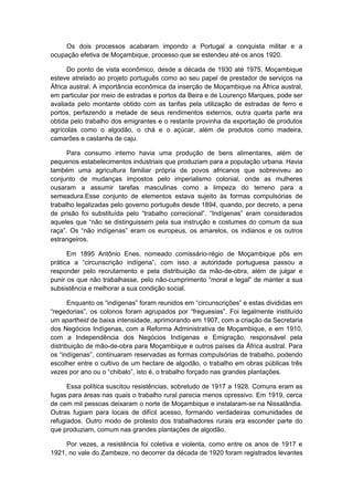 Os dois processos acabaram impondo a Portugal a conquista militar e a
ocupação efetiva de Moçambique, processo que se estendeu até os anos 1920.
Do ponto de vista econômico, desde a década de 1930 até 1975, Moçambique
esteve atrelado ao projeto português como ao seu papel de prestador de serviços na
África austral. A importância econômica da inserção de Moçambique na África austral,
em particular por meio de estradas e portos da Beira e de Lourenço Marques, pode ser
avaliada pelo montante obtido com as tarifas pela utilização de estradas de ferro e
portos, perfazendo a metade de seus rendimentos externos, outra quarta parte era
obtida pelo trabalho dos emigrantes e o restante provinha da exportação de produtos
agrícolas como o algodão, o chá e o açúcar, além de produtos como madeira,
camarões e castanha de caju.
Para consumo interno havia uma produção de bens alimentares, além de
pequenos estabelecimentos industriais que produziam para a população urbana. Havia
também uma agricultura familiar própria de povos africanos que sobreviveu ao
conjunto de mudanças impostos pelo imperialismo colonial, onde as mulheres
ousaram a assumir tarefas masculinas como a limpeza do terreno para a
semeadura.Esse conjunto de elementos estava sujeito às formas compulsórias de
trabalho legalizadas pelo governo português desde 1894, quando, por decreto, a pena
de prisão foi substituída pelo “trabalho correcional”. “Indígenas” eram considerados
aqueles que “não se distinguissem pela sua instrução e costumes do comum da sua
raça”. Os “não indígenas” eram os europeus, os amarelos, os indianos e os outros
estrangeiros.
Em 1895 Antônio Enes, nomeado comissário-régio de Moçambique pôs em
prática a “circunscrição indígena”, com isso a autoridade portuguesa passou a
responder pelo recrutamento e pela distribuição da mão-de-obra, além de julgar e
punir os que não trabalhasse, pelo não-cumprimento “moral e legal” de manter a sua
subsistência e melhorar a sua condição social.
Enquanto os “indígenas” foram reunidos em “circunscrições” e estas divididas em
“regedorias”, os colonos foram agrupados por “freguesias”. Foi legalmente instituído
um apartheid de baixa intensidade, aprimorando em 1907, com a criação da Secretaria
dos Negócios Indígenas, com a Reforma Administrativa de Moçambique, e em 1910,
com a Independência dos Negócios Indígenas e Emigração, responsável pela
distribuição de mão-de-obra para Moçambique e outros países da África austral. Para
os “indígenas”, continuaram reservadas as formas compulsórias de trabalho, podendo
escolher entre o cultivo de um hectare de algodão, o trabalho em obras públicas três
vezes por ano ou o “chibalo”, isto é, o trabalho forçado nas grandes plantações.
Essa política suscitou resistências, sobretudo de 1917 a 1928. Comuns eram as
fugas para áreas nas quais o trabalho rural parecia menos opressivo. Em 1919, cerca
de cem mil pessoas deixaram o norte de Moçambique e instalaram-se na Nissalândia.
Outras fugiam para locais de difícil acesso, formando verdadeiras comunidades de
refugiados. Outro modo de protesto dos trabalhadores rurais era esconder parte do
que produziam, comum nas grandes plantações de algodão.
Por vezes, a resistência foi coletiva e violenta, como entre os anos de 1917 e
1921, no vale do Zambeze, no decorrer da década de 1920 foram registrados levantes
 