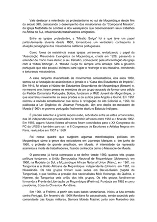 Vale destacar a relevância do protestantismo no sul de Moçambique desde fins
do século XIX, destacando o desempenho dos missionários da “Compound Mission”,
da Igreja Metodista de Londres e dos wesleyanos que desenvolveram seus trabalhos
na África do Sul, influenciando trabalhadores emigrados.
Entre as igrejas protestantes, a “Missão Suíça” foi a que teve um papel
particularmente atuante desde 1930, tornando-se um verdadeiro contraponto à
atuação pedagógica dos missionários católicos portugueses.
Como forma de resistência essas igrejas uniram-se, revitalizando o papel da
“Associação Missionária Evangélica de Moçambique, criada em 1928, passando a
estender de modo mais efetivo o seu trabalho, começando pela africanização da Igreja
com a “Bíblia Rhonga”. A “Missão Suíça foi sempre uma ameaça para o governo
português que não poupou esforços para vigiar e restringir o seu trabalho, prendendo
e torturando missionários.
A esse conjunto diversificado de movimentos contestatórios, nos anos 1950,
somou-se a fundação de associações e jornais e a “Casa dos Estudantes do Império”.
Em 1949, foi criado o Núcleo de Estudantes Secundários de Moçambique (Nesam) e,
no mesmo ano, foram presos os membros de um grupo acusado de formar uma célula
do Partido Comunista Português. Soltos, fundaram o MUD Juvenil de Moçambique, o
que acarretou novamente as suas prisões e os exílios para Angola e Guiné. Em 1951
ocorreu a revisão constitucional que levou à revogação do Ato Colonial e, 1953, foi
publicada a Lei Orgânica do Ultramar Português. Um ano depôs do massacre de
Mueda (1960), o governo português finalmente aboliu o Estatuto Indígena.
É preciso salientar a grande repercussão, sobretudo entre as elites urbanizadas,
das 36 independências proclamadas no território africano entre 1956 e o final de 1962.
Em 1956, alguns futuros líderes africanos foram convidados para o XX Congresso do
PC da URSS e também para os I e II Congressos de Escritores e Artistas Negros em
Paris, realizados em 1957 e 1959.
Foi nesse quadro que surgiram algumas manifestações políticas em
Moçambique como a greve dos estivadores em Lourenço Marques e, em junho de
1960, o protesto de grande amplitude, em Mueda. A intensidade da repressão
acarretou a morte de trabalhadores, ficando conhecida como o Massacre de Mueda.
O panorama já havia começado a se definir desde 1960, quando três grupos
políticos fundaram: a União Democrática Nacional de Moçambique (Udenamo), em
1960, na Rodésia do Sul; a Mozambique African National Union (Manu), em 1961, na
Tanganica e a União Africana de Moçambique Independente (Uniami), em 1961, na
Nissalândia. Os três grupos tinham suas sedes em Dar-es-Salam (capital da
Tanganica), o que facilitou a pressão dos nacionalistas Mbio Koinange, do Quênia, e
Nyerere, da Tanganica pela união dos três grupos. Os três grupos fundiram-se
formando a Frente de Libertação de Moçambique (Frelimo). Fundada em 1962 e como
presidente, Eduardo Chvambo Mondlane.
Em 1964, a Frelimo, a partir das suas bases tanzanianas, iniciou a luta armada
contra Portugal. Em fevereiro de 1969 Mondlane foi assassinado, sendo sucedido pelo
comandante das forças militares, Samora Moisés Machel, junto com Marcelino dos
 