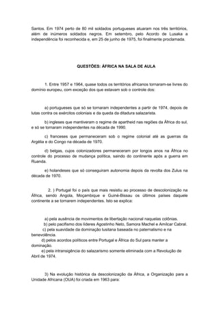 Santos. Em 1974 perto de 80 mil soldados portugueses atuaram nos três territórios,
além de inúmeros soldados negros. Em setembro, pelo Acordo de Lusaka a
independência foi reconhecida e, em 25 de junho de 1975, foi finalmente proclamada.
QUESTÕES: ÁFRICA NA SALA DE AULA
1. Entre 1957 e 1964, quase todos os territórios africanos tornaram-se livres do
domínio europeu, com exceção dos que estavam sob o controle dos:
a) portugueses que só se tornaram independentes a partir de 1974, depois de
lutas contra os exércitos coloniais e da queda da ditadura salazarista.
b) ingleses que mantiveram o regime de apartheid nas regiões da África do sul,
e só se tornaram independentes na década de 1990.
c) franceses que permaneceram sob o regime colonial até as guerras da
Argélia e do Congo na década de 1970.
d) belgas, cujos colonizadores permaneceram por longos anos na África no
controle do processo de mudança política, saindo do continente após a guerra em
Ruanda.
e) holandeses que só conseguiram autonomia depois da revolta dos Zulus na
década de 1970.
2. ) Portugal foi o país que mais resistiu ao processo de descolonização na
África, sendo Angola, Moçambique e Guiné-Bissau os últimos países daquele
continente a se tornarem independentes. Isto se explica:
a) pela ausência de movimentos de libertação nacional naquelas colônias.
b) pelo pacifismo dos líderes Agostinho Neto, Samora Machel e Amílcar Cabral.
c) pela suavidade da dominação lusitana baseada no paternalismo e na
benevolência.
d) pelos acordos políticos entre Portugal e África do Sul para manter a
dominação.
e) pela intransigência do salazarismo somente eliminada com a Revolução de
Abril de 1974.
3) Na evolução histórica da descolonização da África, a Organização para a
Unidade Africana (OUA) foi criada em 1963 para:
 