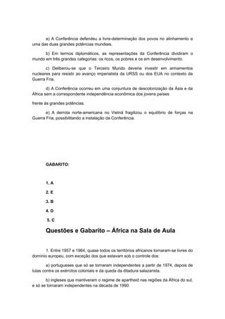 a) A Conferência defendeu a livre-determinação dos povos no alinhamento a
uma das duas grandes potências mundiais.
b) Em termos diplomáticos, as representações da Conferência dividiram o
mundo em três grandes categorias: os ricos, os pobres e os em desenvolvimento.
c) Deliberou-se que o Terceiro Mundo deveria investir em armamentos
nucleares para resistir ao avanço imperialista da URSS ou dos EUA no contexto da
Guerra Fria.
d) A Conferência ocorreu em uma conjuntura de descolonização da Ásia e da
África sem a correspondente independência econômica dos jovens países
frente às grandes potências.
e) A derrota norte-americana no Vietnã fragilizou o equilíbrio de forças na
Guerra Fria, possibilitando a instalação da Conferência.
GABARITO:
1. A
2. E
3. B
4. D
5. C
Questões e Gabarito – África na Sala de Aula
1. Entre 1957 e 1964, quase todos os territórios africanos tornaram-se livres do
domínio europeu, com exceção dos que estavam sob o controle dos:
a) portugueses que só se tornaram independentes a partir de 1974, depois de
lutas contra os exércitos coloniais e da queda da ditadura salazarista.
b) ingleses que mantiveram o regime de apartheid nas regiões da África do sul,
e só se tornaram independentes na década de 1990.
 