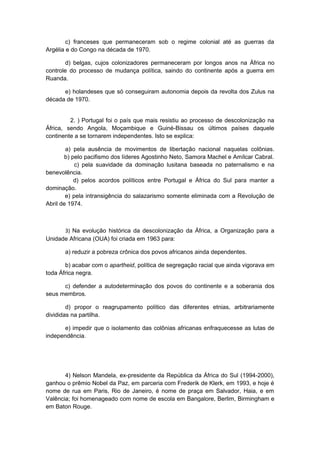 c) franceses que permaneceram sob o regime colonial até as guerras da
Argélia e do Congo na década de 1970.
d) belgas, cujos colonizadores permaneceram por longos anos na África no
controle do processo de mudança política, saindo do continente após a guerra em
Ruanda.
e) holandeses que só conseguiram autonomia depois da revolta dos Zulus na
década de 1970.
2. ) Portugal foi o país que mais resistiu ao processo de descolonização na
África, sendo Angola, Moçambique e Guiné-Bissau os últimos países daquele
continente a se tornarem independentes. Isto se explica:
a) pela ausência de movimentos de libertação nacional naquelas colônias.
b) pelo pacifismo dos líderes Agostinho Neto, Samora Machel e Amílcar Cabral.
c) pela suavidade da dominação lusitana baseada no paternalismo e na
benevolência.
d) pelos acordos políticos entre Portugal e África do Sul para manter a
dominação.
e) pela intransigência do salazarismo somente eliminada com a Revolução de
Abril de 1974.
3) Na evolução histórica da descolonização da África, a Organização para a
Unidade Africana (OUA) foi criada em 1963 para:
a) reduzir a pobreza crônica dos povos africanos ainda dependentes.
b) acabar com o apartheid, política de segregação racial que ainda vigorava em
toda África negra.
c) defender a autodeterminação dos povos do continente e a soberania dos
seus membros.
d) propor o reagrupamento político das diferentes etnias, arbitrariamente
divididas na partilha.
e) impedir que o isolamento das colônias africanas enfraquecesse as lutas de
independência.
4) Nelson Mandela, ex-presidente da República da África do Sul (1994-2000),
ganhou o prêmio Nobel da Paz, em parceria com Frederik de Klerk, em 1993, e hoje é
nome de rua em Paris, Rio de Janeiro, é nome de praça em Salvador, Haia, e em
Valência; foi homenageado com nome de escola em Bangalore, Berlim, Birmingham e
em Baton Rouge.
 