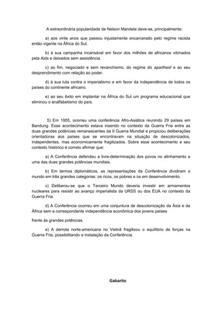 A extraordinária popularidade de Nelson Mandela deve-se, principalmente:
a) aos vinte anos que passou injustamente encarcerado pelo regime racista
então vigente na África do Sul.
b) à sua campanha incansável em favor dos milhões de africanos vitimados
pela Aids e deixados sem assistência.
c) ao fim, negociado e sem revanchismo, do regime do apartheid e ao seu
desprendimento com relação ao poder.
d) à sua luta contra o imperialismo e em favor da independência de todos os
países do continente africano.
e) ao seu êxito em implantar na África do Sul um programa educacional que
eliminou o analfabetismo do país.
5) Em 1955, ocorreu uma conferência Afro-Asiática reunindo 29 países em
Bandung. Esse acontecimento estava inserido no contexto da Guerra Fria entre as
duas grandes potências remanescentes da II Guerra Mundial e propiciou deliberações
orientadoras aos países que se encontravam na situação de descolonizados,
independentes, mas economicamente fragilizados. Sobre esse acontecimento e seu
contexto histórico é correto afirmar que:
a) A Conferência defendeu a livre-determinação dos povos no alinhamento a
uma das duas grandes potências mundiais.
b) Em termos diplomáticos, as representações da Conferência dividiram o
mundo em três grandes categorias: os ricos, os pobres e os em desenvolvimento.
c) Deliberou-se que o Terceiro Mundo deveria investir em armamentos
nucleares para resistir ao avanço imperialista da URSS ou dos EUA no contexto da
Guerra Fria.
d) A Conferência ocorreu em uma conjuntura de descolonização da Ásia e da
África sem a correspondente independência econômica dos jovens países
frente às grandes potências.
e) A derrota norte-americana no Vietnã fragilizou o equilíbrio de forças na
Guerra Fria, possibilitando a instalação da Conferência.
Gabarito
 