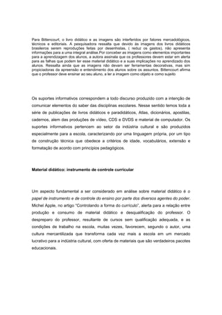 Para Bittencourt, o livro didático e as imagens são interferidos por fatores mercadológicos,
técnicos e editoriais. A pesquisadora ressalta que devido às imagens dos livros didáticos
brasileiros serem reproduções feitas por desenhistas, ( reduz os gastos), não apresenta
informações para a uma integral análise.Por conceber as imagens como elementos importantes
para a aprendizagem dos alunos, a autora assinala que os professores devem estar em alerta
para as falhas que podem ter esse material didático e a suas implicações no aprendizado dos
alunos. Ressalta ainda que as imagens não devam ser ferramentas decorativas, mas sim
propiciadoras da apreensão e entendimento dos alunos sobre os assuntos. Bittencourt afirma
que o professor deve ensinar ao seu aluno, a ler a imagem como objeto e como sujeito
Os suportes informativos correspondem a todo discurso produzido com a intenção de
comunicar elementos do saber das disciplinas escolares. Nesse sentido temos toda a
série de publicações de livros didáticos e paradidáticos, Atlas, dicionários, apostilas,
cadernos, alem das produções de vídeo, CDS e DVDS e material de computador. Os
suportes informativos pertencem ao setor da indústria cultural e são produzidos
especialmente para a escola, caracterizando por uma linguagem própria, por um tipo
de construção técnica que obedece a critérios de idade, vocabulários, extensão e
formatação de acordo com princípios pedagógicos.
Material didático: instrumento de controle curricular
Um aspecto fundamental a ser considerado em análise sobre material didático é o
papel de instrumento e de controle do ensino por parte dos diversos agentes do poder.
Michel Apple, no artigo “Controlando a forma do currículo”, alerta para a relação entre
produção e consumo de material didático e desqualificação do professor. O
despreparo do professor, resultante de cursos sem qualificação adequada, e as
condições de trabalho na escola, muitas vezes, favorecem, segundo o autor, uma
cultura mercantilizada que transforma cada vez mais a escola em um mercado
lucrativo para a indústria cultural, com oferta de materiais que são verdadeiros pacotes
educacionais.
 