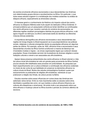 de eventos envolvendo africanos escravizados e seus descendentes nas Américas
com determinados grupos étnicos e acontecimentos na África. Em particular, o que
todos esses estudos sugerem é a revitalização dos modelos existentes na análise da
diáspora africana, especialmente as dimensões culturais.
O interesse geral e o conhecimento da História e do impacto cultural dos centro-
africanos na diáspora Atlântica está muito aquém do dedicado à África Ocidental. O
principal problema que um pesquisador enfrenta ao tentar identificar as contribuições
dos centro-africanos é que, durante o período do comércio de escravizados, as
diferentes regiões recebiam porcentagens distintas de grupos étnicos africanos, e até
agora ninguém se debruçou na difícil e demorada tarefa de identificar as diferentes
misturas étnicas existentes.
A importância demográfica dos africanos escravizados e seus descendentes das
regiões de Congo-Angola no Brasil equiparam-se à sua preponderância nas práticas
sociais, religiosas e culturais emergentes dentre as populações africanas em algumas
partes da colônia. Por exemplo, antes de 1820, africanos livres e escravizados e seus
descendentes oriundos da África Central constituíram a maioria da liderança nas
irmandades mulatas e negras – as únicas organizações legais que cuidavam dessas
populações. Essas irmandades serviram de incubadoras de diversas religiões e outras
tradições culturais e vieram a ser associadas aos afro-brasileiros.
Apesar dessa presença extraordinária dos centro-africanos no Brasil colonial e o fato
da cultura inicial afro-brasileira ter sido em grande parte proveniente da África Central,
poucos estudos têm detalhados esse processo em profundidade. As pesquisas que
lidam especificamente com a cultura enfatizam a contribuição dos africanos ocidentais
no intuito de dar conta de sua habilidade em preservar os elementos africanos na
cultura crioula do Brasil. Muitos dos estudos antropológicos focalizam quase que
exclusivamente os praticantes de religiões afro-brasileiras, sobretudo os que
praticavam a religião dos Orixás, da cultura yoruba na Bahia.
Estudos recentes sobre essas influencias em outras áreas das Américas tem
salientado vários temas. Entre os mais importantes estão os estudos sobre etnia,
identidade e questões tais como: em que medida a cultura africana influenciou as
culturas afro-diaspóricas e americanas. Há ainda muito a ser pesquisado sobre sua
etnia africana e mudança cultural na África durante o período do comercio atlântico de
escravos.
África Central durante a era do comércio de escravizados, de 1490 a 1850.
 