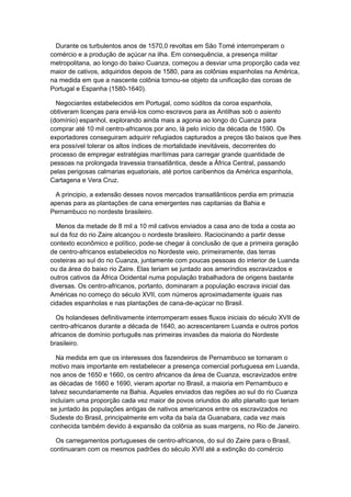 Durante os turbulentos anos de 1570,0 revoltas em São Tomé interromperam o
comércio e a produção de açúcar na ilha. Em consequência, a presença militar
metropolitana, ao longo do baixo Cuanza, começou a desviar uma proporção cada vez
maior de cativos, adquiridos depois de 1580, para as colônias espanholas na América,
na medida em que a nascente colônia tornou-se objeto da unificação das coroas de
Portugal e Espanha (1580-1640).
Negociantes estabelecidos em Portugal, como súditos da coroa espanhola,
obtiveram licenças para enviá-los como escravos para as Antilhas sob o asiento
(domínio) espanhol, explorando ainda mais a agonia ao longo do Cuanza para
comprar até 10 mil centro-africanos por ano, lá pelo início da década de 1590. Os
exportadores conseguiram adquirir refugiados capturados a preços tão baixos que lhes
era possível tolerar os altos índices de mortalidade inevitáveis, decorrentes do
processo de empregar estratégias marítimas para carregar grande quantidade de
pessoas na prolongada travessia transatlântica, desde a África Central, passando
pelas perigosas calmarias equatoriais, até portos caribenhos da América espanhola,
Cartagena e Vera Cruz.
A principio, a extensão desses novos mercados transatlânticos perdia em primazia
apenas para as plantações de cana emergentes nas capitanias da Bahia e
Pernambuco no nordeste brasileiro.
Menos da metade de 8 mil a 10 mil cativos enviados a casa ano de toda a costa ao
sul da foz do rio Zaire alcançou o nordeste brasileiro. Raciocinando a partir desse
contexto econômico e político, pode-se chegar à conclusão de que a primeira geração
de centro-africanos estabelecidos no Nordeste veio, primeiramente, das terras
costeiras ao sul do rio Cuanza, juntamente com poucas pessoas do interior de Luanda
ou da área do baixo rio Zaire. Elas teriam se juntado aos ameríndios escravizados e
outros cativos da África Ocidental numa população trabalhadora de origens bastante
diversas. Os centro-africanos, portanto, dominaram a população escrava inicial das
Américas no começo do século XVII, com números aproximadamente iguais nas
cidades espanholas e nas plantações de cana-de-açúcar no Brasil.
Os holandeses definitivamente interromperam esses fluxos iniciais do século XVII de
centro-africanos durante a década de 1640, ao acrescentarem Luanda e outros portos
africanos de domínio português nas primeiras invasões da maioria do Nordeste
brasileiro.
Na medida em que os interesses dos fazendeiros de Pernambuco se tornaram o
motivo mais importante em restabelecer a presença comercial portuguesa em Luanda,
nos anos de 1650 e 1660, os centro africanos da área de Cuanza, escravizados entre
as décadas de 1660 e 1690, vieram aportar no Brasil, a maioria em Pernambuco e
talvez secundariamente na Bahia. Aqueles enviados das regiões ao sul do rio Cuanza
incluíam uma proporção cada vez maior de povos oriundos do alto planalto que teriam
se juntado às populações antigas de nativos americanos entre os escravizados no
Sudeste do Brasil, principalmente em volta da baía da Guanabara, cada vez mais
conhecida também devido à expansão da colônia as suas margens, no Rio de Janeiro.
Os carregamentos portugueses de centro-africanos, do sul do Zaire para o Brasil,
continuaram com os mesmos padrões do século XVII até a extinção do comércio
 