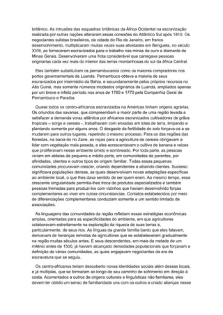 britânico. As intrusões das esquadras britânicas da África Ocidental na escravização
realizada por outras nações alteraram essas conexões do Atlântico Sul após 1810. Os
negociantes sulistas brasileiros, da cidade do Rio de Janeiro, em franco
desenvolvimento, multiplicaram muitas vezes suas atividades em Benguela, no século
XVIII, ao fornecerem escravizados para o trabalho nas minas de ouro e diamante de
Minas Gerais. Desenvolveram uma frota considerável que carregava pessoas
originarias cada vez mais do interior das terras montanhosas do sul da áfrica Central.
Eles também substituíram os pernambucanos como os maiores compradores nos
portos governamentais de Luanda. Pernambuco obteve a maioria de seus
escravizados por intermédio da Bahia, e secundariamente pelos próprios recursos no
Alto Guiné, mas somente números modestos originários de Luanda, ampliados apenas
por um breve e infeliz período nos anos de 1760 e 1770 pela Companhia Geral de
Pernambuco e Paraíba.
Quase todos os centro-africanos escravizados na Américas tinham origens agrárias.
Os oriundos das savanas, que compreendiam a maior parte de uma região levada a
satisfazer a demanda voraz atlântica por africanos escravizados cultivadores de grãos
tropicais – sorgo e cereais -, trabalhavam com enxadas em lotes de terra, limpando e
plantando somente por alguns anos. O desgaste da fertilidade do solo forçava-os a se
mudarem para outros lugares, repetindo o mesmo processo. Para os das regiões das
florestas, na bacia do rio Zaire, as roças para a agricultura de cereais obrigavam a
lidar com vegetação mais pesada, e eles acrescentavam o cultivo de banana e raízes
que proliferavam nesse ambiente úmido e sombreado. Por toda parte, as pessoas
viviam em aldeias de pequeno e médio porte, em comunidades de parentes, por
afinidades, clientes e outros tipos de origem familiar. Todas essas pequenas
comunidades procuravam crescer, criando dependentes e atraindo clientes. Sucesso
significava populações densas, as quais desenvolviam novas adaptações específicas
ao ambiente local, o que lhes dava sentido de ser quem eram. Ao mesmo tempo, essa
crescente singularidade permitia-lhes troca de produtos especializados e também
pessoas treinadas para produzi-los com vizinhos que haviam desenvolvido forças
complementares ao viver em outras circunstancias. Contatos estabelecidos por meio
de diferenciações complementares conduziam somente a um sentido limitado de
associações.
As linguagens das comunidades da região refletiam essas estratégias econômicas
amplas, orientadas para as especificidades do ambiente, em que agricultores
colaboravam estreitamente na exploração da riqueza de suas terras e,
particularmente, de seus rios. As línguas da grande família banto que eles falavam,
derivavam de heranças remotas de agricultores que se estabeleceram gradualmente
na região muitas séculos antes. E seus descendentes, em mais da metade de um
milênio antes de 1500, já haviam alcançado densidades populacionais que forçavam a
definição de várias comunidades, as quais engajavam negociantes da era da
escravatura que se seguiu.
Os centro-africanos teriam descoberto novas identidades sociais além dessas locais,
e já múltiplas, que se formaram ao longo de seu caminho de sofrimento em direção à
costa. Acorrentados a outros de origens culturais e linguísticas não familiares, eles
devem ter obtido um senso de familiaridade uns com os outros e criado alianças nesse
 
