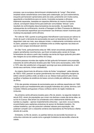 processo, que os europeus denominavam simplesmente de “congo”. Eles teriam
ampliado essas características como base para colaboração, por pura sobrevivência,
enquanto permaneciam aprisionados perto da costa, juntamente com muitos outros,
aguardando a transferência para os navios. Invenções europeias e africanas
totalmente separadas, baseadas em aspectos diferentes do mesmo fundamento
cultural, convergiram dessa forma para estimular comunidades “étnicas” como
resultado de confrontações desumanizadoras da escravidão. As experiências
subsequentes de confinamento, durante a Passagem do Meio (Travessia do Atlântico),
e as circunstancias especificas que encontraram nas Américas criaram incentivos para
mudança da população centro-africana.
Por volta de 1520, quando os portugueses intensificaram suas buscas por cativos no
intuito de suprir a demanda de escravizados de quem os fazendeiros de São Tomé
dependiam cada vez mais, seus ataques iniciais, e relativamente controlados acima do
rio Zaire, passaram a explorar as rivalidades entre os chefes regionais nas áreas em
que os mani congos reivindicavam domínio
Em São Tomé, particularmente antes de 1560, teriam encontrado predecessores de
origens semelhantes reconhecíveis, que foram enviados pelos canais do Congo,
fornecedores de cativos a partir das invasões nas terras de língua quibundo para além
das margens do sul do sistema político do Congo.
Embora pessoas oriundas das regiões de fala quibundo formassem uma proporção
crescente de centro-africanos levados para São Tomé como escravizados, entre 1520
e 1570, eles não substituíram a linguagem quicongo que seus predecessores, e sem
dúvida seus senhores, tinham estabelecido.
As origens discerníveis de africanos vindos de fontes “congolesas”, pelas décadas
de 1620 e 1630, parecem se apoiar grandemente nas menos integradas margens da
esfera cultural e política cristã, ao leste e ao sul. Dessa modo parecem pelo menos
qualificar a hipótese da existência de bases comuns cristãs pan-atlânticas, derivadas
da África.
O fim das grandes remessas de escravizados para as colônias espanholas em 1640,
seguido quase que imediatamente pela ocupação holandesa de Luanda, terminou com
invasões militares portuguesas e forçou confiscos dentro da região imediata da
Umbundo.
Os primeiros centro-africanos levados para o Rio de Janeiro, na segunda metade do
século XVII, vieram de populações que viviam nos declives a oeste das terras altas, ao
sul do rio Cuanza. Eles teriam se considerado como relativamente distintos dos
luandas ou angolas – apenas incipientemente ambundus – que eram, na sua maioria,
encaminhados para capitanias produtoras de açúcar do Nordeste brasileiro. Os
sulistas brasileiros, que não possuíam colheitas valiosas para exportação, não
poderiam competir com o crescente comércio dos fazendeiros de Pernambuco e Bahia
através de Luanda.
Entretanto, no Rio de Janeiro, os padrões ibéricos de escravidão favoreciam os
umbundus coloniais de Luanda como a geração fundadora da escravidão urbana da
cidade.
 
