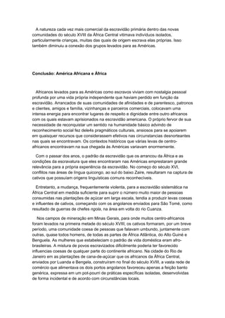 A natureza cada vez mais comercial da escravidão primária dentro das novas
comunidades do século XVIII da África Central vitimava indivíduos isolados,
particularmente crianças, muitas das quais de origem escrava elas próprias. Isso
também diminuiu a conexão dos grupos levados para as Américas.
Conclusão: América Africana e África
Africanos levados para as Américas como escravos viviam com nostalgia pessoal
profunda por uma vida própria independente que haviam perdido em função da
escravidão. Arrancados de suas comunidades de afinidades e de parentesco, patronos
e clientes, amigos e família, vizinhanças e parceiros comerciais, colocavam uma
intensa energia para encontrar lugares de respeito e dignidade entre outro africanos
com os quais estavam aprisionados na escravidão americana. O próprio fervor de sua
necessidade de reconquistar um sentido na humanidade básico advindo de
reconhecimento social fez dele4s pragmáticos culturais, ansiosos para se apoiarem
em quaisquer recursos que considerassem efetivos nas circunstancias desnorteantes
nas quais se encontravam. Os contextos históricos que várias levas de centro-
africanos encontravam na sua chegada às Américas variavam enormemente.
Com o passar dos anos, o padrão da escravidão que os arrancou da África e as
condições da escravatura que eles encontraram nas Américas emprestaram grande
relevância para a própria experiência da escravidão. No começo do século XVI,
conflitos nas áreas de língua quicongo, ao sul do baixo Zaire, resultaram na captura de
cativos que possuíam origens linguísticas comuns reconhecíveis.
Entretanto, a mudança, frequentemente violenta, para a escravidão sistemática na
África Central em medida suficiente para suprir o número muito maior de pessoas
consumidas nas plantações de açúcar em larga escala, tendia a produzir levas coesas
e influentes de cativos, começando com os angolanos enviados para São Tomé, como
resultado de guerras de chefes ngola, na área em volta do rio Cuanza.
Nos campos de mineração em Minas Gerais, para onde muitos centro-africanos
foram levados na primeira metade do século XVIII, os cativos formaram, por um breve
período, uma comunidade coesa de pessoas que falavam umbundo, juntamente com
outras, quase todos homens, de todas as partes de África Atlântica, do Alto Guiné e
Benguela. As mulheres que estabeleciam o padrão de vida doméstica eram afro-
brasileiras. A mistura de povos escravizados dificilmente poderia ter favorecido
influencias coesas de qualquer parte do continente africano. Na cidade do Rio de
Janeiro em as plantações de cana-de-açúcar que os africanos da África Central,
enviados por Luanda e Bengela, construíram no final do século XVIII, a vasta rede de
comércio que alimentava os dois portos angolanos favoreceu apenas a feição banto
genérica, expressa em um pot-pourri de práticas específicas isoladas, desenvolvidas
de forma incidental e de acordo com circunstâncias locais.
 