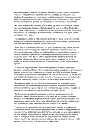 africanas em geral. A teologia foi, portanto, formada por uma corrente constante de
revelações não submetidas ao controle de um sacerdócio que impusesse uma
ortodoxia. Em vez disso, era interpretada individualmente dentre de uma comunidade
de fé. Os sacerdotes eram aqueles que demonstravam eficácia em contatar o outro
mundo, uma habilidade que não era transferida por uma hierarquia ou seminário.
Na visão de Kakulu Ka Kahenda, após a morte, as almas passavam dos homens
para suas esposas ou, caso isso não fosse possível, para seus filhos. Ele também
notou que sonhas com os mortos compelia os vivos a fazerem sacrifícios e outro atos
de adoração. Em outra região, Ribeiro encontrou outro homem para quem a alma
morria junto com o corpo.
Tais desacordos, todavia, não escondem o fato de que ainda havia um consenso
amplamente aceito sobre esse assunto, que era o de que os mortos iriam para uma
vida após a morte onde poderiam influenciar os vivos.
Além dessas duas forças espirituais principais, havia duas categorias de espíritos
inferiores que eram desapegados de famílias individuais ou territórios e que ou
ativavam amuletos que qualquer um poderia utilizar, ou eram espíritos perigosos e
furiosos, fantasmas cuja malícia e maldade poderiam trazer problemas. Alguns
estudiosos põem i culto desses últimos espíritos dentro da esfera da magia, em
oposição à religião, para diferenciar seu status menos importante em termos
teológicos. As divindades possuíam autoridade universal ou mais frequentemente
regional.
A adoração frequentemente se manifestava por meio de altares dedicados a
divindades territoriais. Manuel Ribeiro encontrou um certo santuário que primeiramente
recebeu frutas em troca de colheitas abundantes, em 1672, em Ndala a Kabasa.
Esses altares eram instalados nas casas ou em conjunto de edifícios. Os altares para
as divindades territoriais eram também comuns em Loango, em que eram chamados
de nkisi e parecem ter variado no alcance, às vezes local, às vezes regional.
Em algumas áreas, nenhum oficial do Estado poderia ser empossado sem o
consentimento de um desses seres por meio do kitomi. As grandes divindades
territoriais dividiam o espaço religioso com os ancestrais, cuja esfera de atuação era
sobre seus descendentes em vez de regiões e territórios inteiros.
No Congo, as crenças sobre ancestrais resistentes aos ensinamentos do
cristianismo sobre a ressurreição dos mortos. Além dos ancestrais e divindades
territoriais, havia também um grande número de seres sobrenaturais inferiores. Os
habitantes do outro mundo, como imaginado pelos centro-africanos, estabeleceram
uma ordem ética e moral na qual as pessoas também se encaixavam.
Tanto os africanos quanto os europeus acreditavam que feiticeiros existiam e
realmente causavam danos por meios sobrenaturais, e ambas as tradições também
possuíam formas de lidar com eles. Entretanto, a ideias de que uma pessoa poderia
ser uma feiticeira procurando fazer coisas boas por meio de intervenção diabólica,
como os teólogos europeus afirmavam em relação aos seus próprios profetas,
videntes e adivinhos, não era uma maneira africana de conceituar o mal, que reside
nas intenções dos vivos, e não no status do sobrenatural.
 