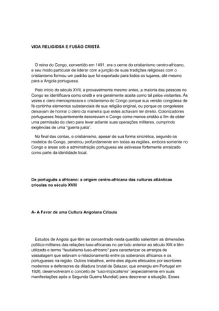 VIDA RELIGIOSA E FUSÃO CRISTÃ
O reino do Congo, convertido em 1491, era o cerne do cristianismo centro-africano,
e seu modo particular de liderar com a junção de suas tradições religiosas com o
cristianismo formou um padrão que foi exportado para todos os lugares, até mesmo
para a Angola portuguesa.
Pelo início do século XVII, e provavelmente mesmo antes, a maioria das pessoas no
Congo se identificava como cristã e era geralmente aceita como tal pelos visitantes. Ás
vezes o clero menosprezava o cristianismo do Congo porque sua versão congolesa de
fé continha elementos substanciais de sua religião original, ou porque os congoleses
deixavam de honrar o clero da maneira que estes achavam ter direito. Colonizadores
portugueses frequentemente descreviam o Congo como menos cristão a fim de obter
uma permissão do clero para levar adiante suas operações militares, cumprindo
exigências de uma “guerra justa”.
No final das contas, o cristianismo, apesar de sua forma sincrética, segundo os
modelos do Congo, penetrou profundamente em todas as regiões, embora somente no
Congo e áreas sob a administração portuguesa ele estivesse fortemente enraizado
como parte da identidade local.
De português a africano: a origem centro-africana das culturas atlânticas
crioulas no século XVIII
A- A Favor de uma Cultura Angolana Crioula
Estudos de Angola que têm se concentrado nesta questão salientam as dimensões
político-militares das relações luso-africanas no período anterior ao século XIX e têm
utilizado o termo “feudalismo luso-africano” para caracterizar os arranjos de
vassalagem que selavam o relacionamento entre os soberanos africanos e os
portugueses na região. Outros trabalhos, entre eles alguns efetuados por escritores
modernos e defensores da ditadura brutal de Salazar, que emergiu em Portugal em
1926, desenvolveram o conceito de “luso-tropicalismo” (especialmente em suas
manifestações após a Segunda Guerra Mundial) para descrever a situação. Esses
 