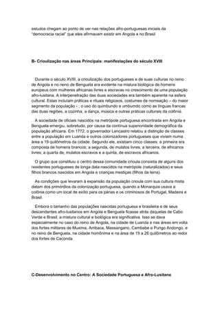estudos chegam ao ponto de ver nas relações afro-portuguesas iniciais da
“democracia racial” que eles afirmavam existir em Angola e no Brasil
B- Crioulização nas áreas Principais: manifestações do século XVIII
Durante o século XVIII, a crioulização dos portugueses e de suas culturas no reino
de Angola e no reino de Benguela era evidente na mistura biológica de homens
europeus com mulheres africanas livres e escravas no crescimento de uma população
afro-lusitana. A interpenetração das duas sociedades era também aparente na esfera
cultural. Estas incluíam práticas e rituais religiosos, costumes de nomeação – do maior
segmento da população - , o uso do quimbundo e umbumdo como as línguas francas
das duas regiões, a cozinha, a dança, música e outras práticas culturais da colônia.
A sociedade de oficiais nascidos na metrópole portuguesa encontrada em Angola e
Benguela emergiu, sobretudo, por causa da contínua superioridade demográfica da
população africana. Em 1772, o governador Lencastro relatou a distinção de classes
entre a população em Luanda e outros colonizadores portugueses que viviam numa
área a 19 quilômetros da cidade. Segundo ele, existiam cinco classes: a primeira era
composta de homens brancos; a segunda, de mulatos livres; a terceira, de africanos
livres; a quarta de, mulatos escravos e a quinta, de escravos africanos.
O grupo que constituiu o centro dessa comunidade crioula consistia de alguns dos
residentes portugueses de longa data nascidos na metrópole (naturalizados) e seus
filhos brancos nascidos em Angola e crianças mestiças (filhos da terra).
As condições que levaram à expansão da população crioula com sua cultura mista
datam dos primórdios da colonização portuguesa, quando a Monarquia usava a
colônia como um local de exílio para os párias e os criminosos de Portugal, Madeira e
Brasil.
Embora o tamanho das populações nascidas portuguesa e brasileira e de seus
descendentes afro-lusitanos em Angola e Benguela ficasse atrás daquelas de Cabo
Verde e Brasil, a mistura cultural e biológica era significativa. Isso se dava
especialmente no caso do reino de Angola, na cidade de Luanda e nas áreas em volta
dos fortes militares de Muxima, Ambaca, Massangano, Cambabe e Pungo Andongo, e
no reino de Benguela, na cidade homônima e na área de 19 a 26 quilômetros ao redor
dos fortes de Caconda.
C-Desenvolvimento no Centro: A Sociedade Portuguesa e Afro-Lusitana
 