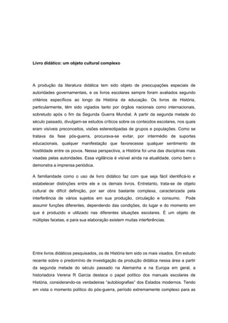Livro didático: um objeto cultural complexo
A produção da literatura didática tem sido objeto de preocupações especiais de
autoridades governamentais, e os livros escolares sempre foram avaliados segundo
critérios específicos ao longo da História da educação. Os livros de História,
particularmente, têm sido vigiados tanto por órgãos nacionais como internacionais,
sobretudo após o fim da Segunda Guerra Mundial. A partir da segunda metade do
século passado, divulgam-se estudos críticos sobre os conteúdos escolares, nos quais
eram visíveis preconceitos, visões estereotipadas de grupos e populações. Como se
tratava da fase pós-guerra, procurava-se evitar, por intermédio de suportes
educacionais, qualquer manifestação que favorecesse qualquer sentimento de
hostilidade entre os povos. Nessa perspectiva, a História foi uma das disciplinas mais
visadas pelas autoridades. Essa vigilância é visível ainda na atualidade, como bem o
demonstra a imprensa periódica.
A familiaridade como o uso de livro didático faz com que seja fácil identificá-lo e
estabelecer distinções entre ele e os demais livros. Entretanto, trata-se de objeto
cultural de difícil definição, por ser obra bastante complexa, caracterizada pela
interferência de vários sujeitos em sua produção, circulação e consumo. Pode
assumir funções diferentes, dependendo das condições, do lugar e do momento em
que é produzido e utilizado nas diferentes situações escolares. É um objeto de
múltiplas facetas, e para sua elaboração existem muitas interferências.
Entre livros didáticos pesquisados, os de História tem sido os mais visados. Em estudo
recente sobre o predomínio de investigação da produção didática nessa área a partir
da segunda metade do século passado na Alemanha e na Europa em geral, a
historiadora Verena R Garcia destaca o papel político dos manuais escolares de
História, considerando-os verdadeiras “autobiografias” dos Estados modernos. Tendo
em vista o momento político do pós-guerra, período extremamente complexo para as
 
