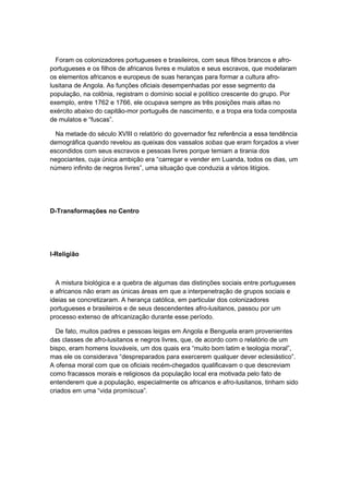 Foram os colonizadores portugueses e brasileiros, com seus filhos brancos e afro-
portugueses e os filhos de africanos livres e mulatos e seus escravos, que modelaram
os elementos africanos e europeus de suas heranças para formar a cultura afro-
lusitana de Angola. As funções oficiais desempenhadas por esse segmento da
população, na colônia, registram o domínio social e político crescente do grupo. Por
exemplo, entre 1762 e 1766, ele ocupava sempre as três posições mais altas no
exército abaixo do capitão-mor português de nascimento, e a tropa era toda composta
de mulatos e “fuscas”.
Na metade do século XVIII o relatório do governador fez referência a essa tendência
demográfica quando revelou as queixas dos vassalos sobas que eram forçados a viver
escondidos com seus escravos e pessoas livres porque temiam a tirania dos
negociantes, cuja única ambição era “carregar e vender em Luanda, todos os dias, um
número infinito de negros livres”, uma situação que conduzia a vários litígios.
D-Transformações no Centro
I-Religião
A mistura biológica e a quebra de algumas das distinções sociais entre portugueses
e africanos não eram as únicas áreas em que a interpenetração de grupos sociais e
ideias se concretizaram. A herança católica, em particular dos colonizadores
portugueses e brasileiros e de seus descendentes afro-lusitanos, passou por um
processo extenso de africanização durante esse período.
De fato, muitos padres e pessoas leigas em Angola e Benguela eram provenientes
das classes de afro-lusitanos e negros livres, que, de acordo com o relatório de um
bispo, eram homens louváveis, um dos quais era “muito bom latim e teologia moral”,
mas ele os considerava “despreparados para exercerem qualquer dever eclesiástico”.
A ofensa moral com que os oficiais recém-chegados qualificavam o que descreviam
como fracassos morais e religiosos da população local era motivada pelo fato de
entenderem que a população, especialmente os africanos e afro-lusitanos, tinham sido
criados em uma “vida promíscua”.
 