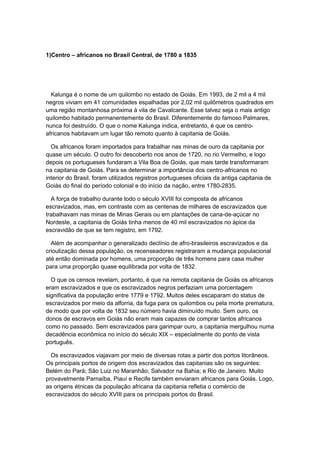1)Centro – africanos no Brasil Central, de 1780 a 1835
Kalunga é o nome de um quilombo no estado de Goiás. Em 1993, de 2 mil a 4 mil
negros viviam em 41 comunidades espalhadas por 2,02 mil quilômetros quadrados em
uma região montanhosa próxima à vila de Cavalcante. Esse talvez seja o mais antigo
quilombo habitado permanentemente do Brasil. Diferentemente do famoso Palmares,
nunca foi destruído. O que o nome Kalunga indica, entretanto, é que os centro-
africanos habitavam um lugar tão remoto quanto à capitania de Goiás.
Os africanos foram importados para trabalhar nas minas de ouro da capitania por
quase um século. O outro foi descoberto nos anos de 1720, no rio Vermelho, e logo
depois os portugueses fundaram a Vila Boa de Goiás, que mais tarde transformaram
na capitania de Goiás. Para se determinar a importância dos centro-africanos no
interior do Brasil, foram utilizados registros portugueses oficiais da antiga capitania de
Goiás do final do período colonial e do início da nação, entre 1780-2835.
A força de trabalho durante todo o século XVIII foi composta de africanos
escravizados, mas, em contraste com as centenas de milhares de escravizados que
trabalhavam nas minas de Minas Gerais ou em plantações de cana-de-açúcar no
Nordeste, a capitania de Goiás tinha menos de 40 mil escravizados no ápice da
escravidão de que se tem registro, em 1792.
Além de acompanhar o generalizado declínio de afro-brasileiros escravizados e da
crioulização dessa população, os recenseadores registraram a mudança populacional
até então dominada por homens, uma proporção de três homens para casa mulher
para uma proporção quase equilibrada por volta de 1832.
O que os censos revelam, portanto, é que na remota capitania de Goiás os africanos
eram escravizados e que os escravizados negros perfaziam uma porcentagem
significativa da população entre 1779 e 1792. Muitos deles escaparam do status de
escravizados por meio da alforria, da fuga para os quilombos ou pela morte prematura,
de modo que por volta de 1832 seu número havia diminuído muito. Sem ouro, os
donos de escravos em Goiás não eram mais capazes de comprar tantos africanos
como no passado. Sem escravizados para garimpar ouro, a capitania mergulhou numa
decadência econômica no início do século XIX – especialmente do ponto de vista
português.
Os escravizados viajavam por meio de diversas rotas a partir dos portos litorâneos.
Os principais portos de origem dos escravizados das capitanias são os seguintes:
Belém do Pará; São Luiz no Maranhão; Salvador na Bahia; e Rio de Janeiro. Muito
provavelmente Parnaíba, Piauí e Recife também enviaram africanos para Goiás. Logo,
as origens étnicas da população africana da capitania refletia o comércio de
escravizados do século XVIII para os principais portos do Brasil.
 