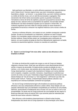Após ganharem sua liberdade, os centro-africanos aparecem nas listas domésticas
como “pretos forros” (homens negros livres), que eram mineradores, pequenos
fazendeiros, artesão – se homens – e as prestas forras, que eram mulheres solteiras
ou chefes de família viúvas, com um até três escravizados e agregados. Eles
obviamente não tinham tantos escravizados quanto os grandes mineradores,
mercadores e donos de terras da capitania, possuíam pouquíssimos escravos. Mas,
apesar de tudo, estavam entre os proprietários da capitania. Os escrivães também
identificavam nas listas domésticas aqueles que se casavam e tinham filho. As
mulheres angolanas que eram mães de crianças pardas às vezes herdavam a
propriedade de escravos e entravam nos registros históricos como viúvas e chefes de
família.
Homens e mulheres africanos, com acesso ao ouro, também conseguiam sustentar
famílias. Se eles se convertessem ao cristianismo, poderiam se casar na Igreja
Católica. As irmandades negras motivavam seus membros a se casarem e formarem
famílias católicas. Essas famílias podem ser investigadas pelos certificados de
batismo, em que os padres da igreja de Sant’Ana habitualmente registravam os bebês
nascidos de casamentos legítimos, inclusive os nascidos em quilombos.
2) Quem é o rei do Congo? Um novo olhar sobre os reis africanos e afro-
brasileiro no Brasil
Em todas as Américas têm surgido reis congos ou reis do Congo em festejos
religiosos e dramas rituais. Onde quer que africanos e seus descendentes tenham
sofrido o impacto da escravidão, foi desenvolvida a pratica da eleição de reis e
rainhas, e, em muitos casos, isso persistiu até os dias atuais. No Brasil, os reis do
Congo desempenham um papel muito importante em festejos com nomes distintos
como congados, congadas, cucumbis, maracatus, moçambiques e quilombos que
ocorrem de norte a sul do país. Folcloristas antigos frequentemente chamavam os reis
desses festejos de “reis da fumaça” ou “reis imaginários” e afirmavam que eles não
tinham poder nenhum. Todavia, a disseminação dessas práticas culturais e sua
importância em diversas localidades contrariam tal suposição.
Os reis do Congo simbolicamente ligam afro-brasileiros às estruturas políticas
africanas e aos seus antepassados africanos e pretos velhos. Essa relação com um
passado relembrado forja uma identidade compartilhada por membros da comunidade,
definindo, aprofundando e fortalecendo seus vínculos uns com os outros e com a sua
ancestralidade. Os atuais reis do Congo evoluíram de uma tradição de reis negros no
Brasil que data pelo menos do século XVII e que somente pode ser entendida pelo
exame de suas raízes culturais e históricas.
Reis africanos e afro-brasileiros desempenharam no Brasil muitas funções.
Antepassados dos atuais reis do Congo aparecem na documentação como líderes
 