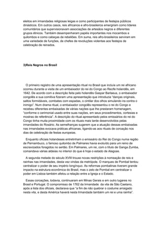 eleitos em irmandades religiosas leigas e como participantes de festejos públicos
dinásticos. Em outros casos, reis africanos e afro-brasileiros emergiram como líderes
comunitários que supervisionavam associações de artesãos negros e diferentes
grupos étnicos. Também desempenharam papéis importantes nos mocambos e
quilombos e como cabeças de rebeliões. Em suma, reis afro-brasileiros serviram em
uma variedade de funções, de chefes de revoluções violentas aos festejos de
celebração de reinados.
3)Reis Negros no Brasil
O primeiro registro de uma apresentação ritual no Brasil que incluía um rei africano
ocorreu durante a visita de um embaixador do rei do Congo ao Recife holandês, em
1642. De acordo com a descrição feita pelo holandês Gaspar Barlaeus, o embaixador
congolês e sua comitiva fizeram uma apresentação que introduzia “danças originais,
saltos formidáveis, combates com espadas, o cintilar dos olhos simulando ira contra o
inimigo”. Num drama ritual, o embaixador congolês representou o rei do Congo e
recebeu diferentes embaixadas de várias nações que lhe prestaram homenagem,
“conforme o cerimonial usado entre suas nações, em seus procedimentos, cortesias e
mostras de referência”. A descrição do ritual apresentado pelos emissários do rei do
Congo tinha muita proximidade com os rituais mais tarde desenvolvidos pelas
irmandades do Rosário. As semelhanças sugerem que a atuação dessas embaixadas
nas irmandades evocava práticas africanas, ligando-as aos rituais de coroação nos
dias de celebração de festas europeias.
Enquanto oficiais holandeses entretinham o emissário do Rei do Congo numa região
de Pernambuco, o famoso quilombo de Palmares havia evoluído para um reino de
escravizados foragidos no sertão. Em Palmares, um rei, com o título de Ganga Zumba,
comandava várias aldeias no interior do que é hoje o estado de Alagoas.
A segunda metade do século XVIII trouxe novas restrições à nomeação de reis e
rainhas nas irmandades, desta vez vindas da metrópole. O marques de Pombal tentou
centralizar o poder de seu império longínquo. As reformas pombalinas tiveram grande
impacto na estrutura econômica do Brasil, mas o zelo de Pombal em centralizar o
poder em Lisboa também afetou a relação entre a Igreja e o Estado.
Essas coroações, todavia, continuaram em Minas Gerais e em outro lugares no
Brasil e Portugal. O compromisso de 1762 da Irmandade da vila de São Caetano,
após a lista dos oficiais, declarava que “a fim de não quebrar o costume arraigado
nesta vila, e desta América haverá nesta Irmandade também um rei e uma rainha”.
 