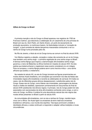 4)Reis do Congo no Brasil
A primeira menção a reis do Congo no Brasil apareceu nos registros de 1760 de
Francisco Calmon, que descreveu a celebração de um casamento de uma princesa do
Brasil com seu tio, Dom Pedro, em Santo Amaro, um porto de escoamento da
produção açucareira, no recôncavo baiano. As festividades incluíam a “coroação de
congos”, a qual consistia de oitenta dançarinos mascarados conduzindo o rei e a
rainha do Congo numa procissão pela vila.
No Rio de Janeiro, o titulo de rei do Congo tornou-se comum no final do século XVIII.
Von Martius registrou a eleição, coroação e visitas não somente de um rei do Congo,
mas também uma rainha xinga – a primeira registrada de uma rainha xinga no Brasil.
A famosa rainha Njinga (que inspirou a denominação afro-brasileira rainha xinga)
governou o reino de Matamba na África Central em meados do século XVII. Os dois
padres que testemunharam e registraram esse evento consideram-no um milagre.
Para os europeus, a rainha Njinga poderia servir como heroína mítica – uma rainha
africana que aceitou o cristianismo.
Na metade do século XX, os reis do Congo tornaram-se figuras proeminentes em
muitos dramas rituais brasileiros, em coroações que ocorreram nos dias de festas das
irmandades negras afro-brasileiras e durante as celebrações de carnaval. Em todos os
casos, reis de diferentes grupos étnicos desapareceram, substituídos pelos reis do
Congo. Esses reis do Congo, como líderes nas irmandades, personagens de dramas
rituais e chefes de rebeliões, apareceram primeiramente em documentos do final do
século XVIII substituindo reis étnicos negros. A princípio, reis do Congo podem ter sido
associados com escravizados de etnia afro-brasileira conhecida como congo, e com o
reino do Congo, na África. A prática foi uma decorrência natural dos reis negros das
muitas etnias presentes no Brasil a partir do século XVII.
As comunidades afro-brasileiras, com os reis e rainhas do Congo, mantém laços
vivos com a África. Os rituais ligam os ancestrais da terra natal aos ancestrais
brasileiros e africanos, e ao mundo dos espíritos. Tais laços promovem unidade e
identidade africana, e estas continuam a responder e adaptar velhas tradições a novas
circunstâncias.
 