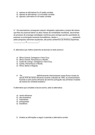 c) apenas as afirmativas II e IV estão corretas
d) apenas as afirmativas I, II e III estão corretas
e) apenas a afirmativa II e III estão corretas
3- “ Os exportadores conseguiam adquirir refugiados capturados a preços tão baixos
que lhes era possível tolerar os altos índices de mortalidade inevitáveis, decorrentes
do processo de empregar estratégias marítimas para carregar grande quantidade de
pessoas na prolongada travessia transatlântica, desde a ______________, passando
pelas perigosas calmarias equatoriais, até portos caribenhos da América espanhola,
____________ e ____________”
A alternativa que melhor preenche as lacunas no texto acima é:
a) África Central, Cartagena e Vera Cruz;
b) África Central, Pernambuco e Recife;
c) Costa de Loango, Cartagena e Vera Cruz;
d) Caribe, Pernambuco e Recife;
e) África, Bahia e Alagoas;
4- “Os ______________ definitivamente interromperam esses fluxos iniciais do
século XVII de centro-africanos durante a década de 1640, ao acrescentarem
Kuanda e outro portos africanos de domínio português nas primeiras invasões
da maioria do nordeste brasileiro.”
A alternativa que completa a lacuna acima, está na alternativa:
a) centro-africanos
b) afro-brasileiros
c) holandeses
d) portugueses
e) brasileiros
5- Analise as afirmações a seguir e assinale a alternativa correta:
 