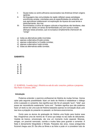 I- Quase todos os centro-africanos escravizados nas Américas tinham origens
agrárias;
II- As linguagens das comunidades da região refletiam essas estratégias
econômicas amplas, orientadas para as especificidades do ambiente, em
que agricultores colaboravam na exploração da riqueza de suas terras e
particularmente, dos rios;
III- Acorrentados a outros de origens culturais e linguísticas não familiares, eles
devem ter obtido um senso de familiaridade uns com outros e criado
alianças nesse processo, que os europeus simplesmente chamavam de
“congo”
a) todas as alternativas estão incorretas;
b) apenas a alternativa III está correta;
c) apenas a alternativa I e II estão corretas;
d) apenas a alternativa I está correta;
e) todas as alternativas estão corretas;
GABARITO:
1- E
2- D
3- A
4- C
5- E
12. KARNAL, Leandro (org.). História na sala de aula: conceitos, práticas e propostas.
São Paulo: Contexto, 2003.
Introdução
Podemos entender o exercício profissional da História de muitas formas. Vamos
optar pela seguinte possibilidade: fazer um texto de História é estabelecer o diálogo
entre o passado e o presente. Isso significa que não há um passado “puro”, “total”, que
possa ser reconstituído exatamente “como era”. Também significa que não podemos
fazer um texto ou dar uma aula de História baseados apenas na concepção atual, pois
isso leva a projeção do presente no passado: os famosos anacronismos.
Conto para os alunos de graduação de História uma ficção para ilustrar esse
fato. Imaginemos uma de menina de 15 anos que esteja no seu baile de debutantes.
Vestida de branco, emocionada, ela vive um momento muito especial. Músicas,
amigas, um possível namorado, comida e muitos fatos para guardar e comentar. A
festa é densamente fotografada e filmada. Passados dez anos, nossa protagonista
ficcional chegou aos 25. Ela olha os filmes e as fotos e pode vir a considerar tudo de
 