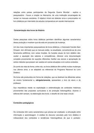 relações entre países participantes da Segunda Guerra Mundial - explica a
pesquisadora - houve a criação na Alemanha, de uma instituição encarregada de
revisar os manuais escolares. O objetivo inicial era detectar erros e preconceitos no
livro didáticos por intermédio de estudos comparativos em escala internacional.
Caracterização dos livros de História
Certas pesquisas sobre livros didáticos permitem identificar algumas característica
dessa produção e mostram que ela esta em processo de mudança.
Um dos mais importantes pesquisadores de livros didáticos, o historiador francês Alain
Choppin, tem afirmado que os manuais estão, na atualidade, convertendo-se de uma
ferramenta polifônica, com varias funções. As funções atuais do livro didático são:
avaliar a aquisição dos saberes e competências; oferecer uma documentação
completa provenientes de suportes diferentes; facilitar aos alunos a apropriação de
certos métodos que possam ser usados em outras situações e em outros contextos.
Do ponto de vista da forma, entre nós, os livros didáticos têm sofrido muitas mudanças
nos últimos anos, e se adaptado ao referencial do Programa Nacional do Livro
Didático.
Os livros são produzidos em forma de coleções, que se destinam às diferentes séries
do ensino fundamental e, obrigatoriamente, apresentam o livro do aluno e do
professor.
Sua importância reside na explicitação e sistematização de conteúdos históricos
provenientes das propostas curriculares e da produção historiográfica. Autores e
editoras têm sempre, na elaboração dos livros, o desafio de criar esse vínculo.
Conteúdos pedagógicos
Os conteúdos têm outra característica que precisa ser analisada: a articulação entre
informação e aprendizagem. A análise do discurso veiculado pelo livro didático é
indissociável dos conteúdos e tendências historiográficas de que é portador.
 